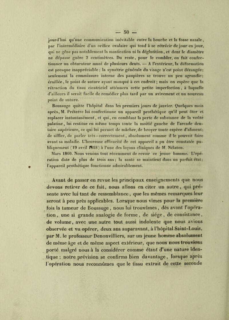 jourd’hui qu’uae communication inévitable entre la bouche et la fosse nasale, par l’intermédiaire d’un orifice ovalaire qui tend à se rétrécir de jour en jour, qui ne gêne pas notablement la mastication ni la déglutition, et dont le diamètre ne dépasse guère 2 centimètres. Du reste, pour le combler, on fait confec- tionner un obturateur muni de plusieurs dents. — A l’extérieur, la déformation est presque inappréciable ; la symétrie générale du visage n’est point dérangée; seulement la commissure interne des paupières se trouve un peu agrandie; éraillée, le point de suture ayant manqué à cet endroit; mais on espère que la rétraction du tissu cicatriciel atténuera cette petite imperfection , à laquelle d’ailleurs il serait facile de remédier plus tard par un avivement et un nouveau point de suture. Boussuge quitte l’hôpital dans les premiers jours de janvier. Quelques mois après, M. Préterre lui confectionne un appareil prothétique qu’il peut ôter et replacer instantanément, et qui, en comblant la perte de substance de la voûté palatine, lui restitue en même temps toute la moitié gauche de l’arcade den- taire supérieure, ce qui lui permet de mâcher, de broyer toute espèce d’aliment; de siffler, de parler très - correctement, absolument comme il le pouvait faire avant sa maladie. L’heureuse efficacité de cet appareil a pu être constatée pu- bliquement (19 avril ft58) à l’une des leçons eliniques de M. Nélaton. Mars 1860. Nous venons tout récemment de revoir ce jeune homme. L’opé- ration date de plus de trois ans; la santé se maintient dans un parfait état; l’appareil prothétique fonctionne admirablement. Avant de passer en revue les principaux enseignements que notis devons retirer de ce fait, nous allons en citer un autre, qui pré- sente aviec lui tant de ressemblance, que les mêmes remarques leur seront à peu près applicables. Lorsque nous vîmes pour la première fois la tumeur de Boussuge , nous lui trouvâmes, dès avant l’opéra- tion , une si grande analogie de forme , de siège , de consistance, de volume, avec une autre tout aussi indolente que nous avions observée et vu opérer, deux ans auparavant, à l’hôpital Saint-Louis, par M. le professeur Denonvilliers, sur un jeune homme absolument de même âge et de même aspect extérieur, que nous nous trouvions porté malgré nous à la considérer comme étant d’une nature iden- tique ; notre prévision se confirma bien davantage, lorsque après l’opération nous reconnûmes que le tissu extrait de cette seconde