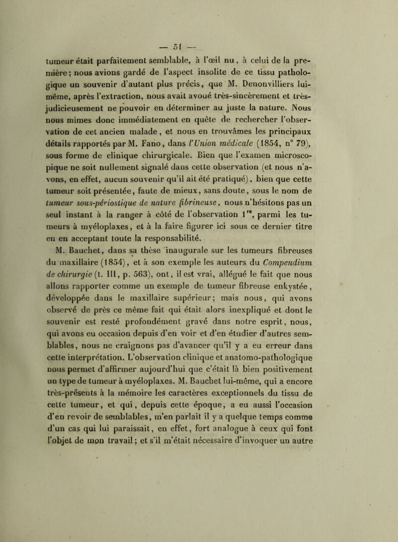 tumeur était parfaitement semblable, à l’œil nu, à celui de la pre- mière ; nous avions gardé de l’aspect insolite de ce tissu patholo- gique un souvenir d’autant plus précis, que M. Denonvilliers lui- même, après l’extraction, nous avait avoué très-sincèrement et très- judicieusement ne pouvoir en déterminer au juste la nature. Nous nous mîmes donc immédiatement en quête de rechercher l’obser- vation de cet ancien malade, et nous en trouvâmes les principaux détails rapportés par M. Fano, dans l’Union médicale (1854, n° 79), sous forme de clinique chirurgicale. Bien que l’examen microsco- pique ne soit nullement signalé dans cette observation (et nous n’a- vons, en effet, aucun souvenir qu’il ait été pratiqué), bien que cette tumeur soit présentée, faute de mieux, sans doute, sous le nom de tumeur sous-pénostique de nature (ibrineuse, nous n’hésitons pas un seul instant à la ranger à côté de l’observation parmi les tu- meurs à myéloplaxes, et à la faire figurer ici sous ce dernier titre en en acceptant toute la responsabilité. M. Bauchet, dans sa thèse inaugurale sur les tumeurs fibreuses du maxillaire (1854), et à son exemple les auteurs du Compendium de chirurgie {i. Ill, p. 563), ont, il est vrai, allégué le fait que nous allons rapporter comme un exemple de tumeur fibreuse enkystée, développée dans le maxillaire supérieur; mais nous, qui avons observé de près ce même fait qui était alors inexpliqué et dont le souvenir est resté profondément gravé dans notre esprit, nous, qui avons eu occasion depuis d’en voir et d’en étudier d’autres sem- blables, nous ne craignons pas d’avancer qu’il y a eu erreur dans cette interprétation. L’observation clinique et anatomo-pathologique nous permet d’affirmer aujourd’hui que c’était là bien positivement un type de tumeur à myéloplaxes. M. Bauchet lui-même, qui a encore très-présents à la mémoire les caractères exceptionnels du tissu de cette tumeur, et qui, depuis cette époque, a eu aussi l’occasion d’en revoir de semblables, m’en parlait il y a quelque temps comme d’un cas qui lui paraissait, en effet, fort analogue à ceux qui font l’objet de mon travail ; et s’il m’était nécessaire d’invoquer un autre