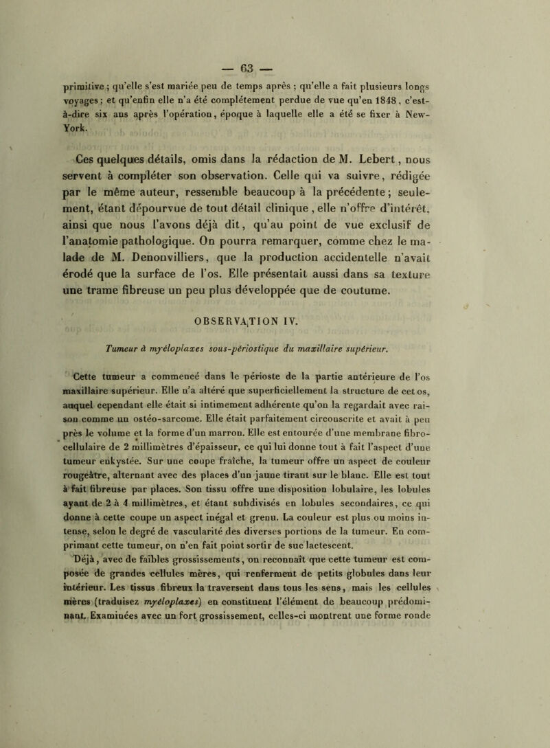 primitive ; qu’elle s’est mariée peu de temps après ; qu’elle a fait plusieurs longs voyages ; et qu’enfin elle n’a été complètement perdue de vue qu’en 1848, c’est- à-dire six ans après l’opération, époque à laquelle elle a été se fixer à New- York. Ces quelques détails, omis dans la rédaction de M, Lebert, nous servent à compléter son observation. Celle qui va suivre, rédigée par le même auteur, ressemble beaucoup à la précédente ; seule- ment, étant dépourvue de tout détail clinique , elle n’offre d’intérêt, ainsi que nous l’avons déjà dit, qu’au point de vue exclusif de l’anatomie pathologique. On pourra remarquer, comme chez le ma- lade de M. Denouvilliers, que la production accidentelle n’avait érodé que la surface de l’os. Elle présentait aussi dans sa texture une trame fibreuse un peu plus développée que de coutume. OBSERVAjTION IV. Tumeur à myéloplaxes sous-périosfiqiie du maxillaire supérieur. Cette tumeur a commencé dans le périoste de la partie antérieure de l’os maxillaire supérieur. Elle n’a altéré que superficiellement la structure de cet os, auquel cependant elle était si intimement adhérente qu’on la regardait avec rai- son comme un ostéo-sarcome. Elle était parfaitement circonscrite et avait à peu près le volume et la forme d’un marron. Elle est entourée d’une membrane fibro- cellulaire de 2 millimètres d’épaisseur, ce qui lui donne tout à fait l’aspect d’une tumeur enkystée. Sur une coupe fraîche, la tumeur offre un aspect de couleur rougeâtre, alternant avec des places d’un jaune tirant sur le blanc. Elle est tout à fait fibreuse par places. Son tissu offre une disposition lobulaire, les lobules ayant de 2 à 4 millimètres, et étant subdivisés en lobules secondaires, ce qui donne à cette coupe un aspect inégal et grenu. La couleur est plus ou moins in- tense, selon le degré de vascularité des diverses portions de la tumeur. En com- primant cette tumeur, on n’en fait point sortir de suc lactescent. Déjà, avec de faibles grossissements, on reconnaît que cette tumeur est com- posée de grandes cellules mères, qui renferment de petits globules dans leur rntérîeur. Les tissus fibreux la traversent dans tous les sens, mais les cellules , mères (traduisez myéloplaxes) en constituent l’élément de beaucoup prédomi- nant. Examinées avec un fort grossissement, celles-ci montrent une forme ronde