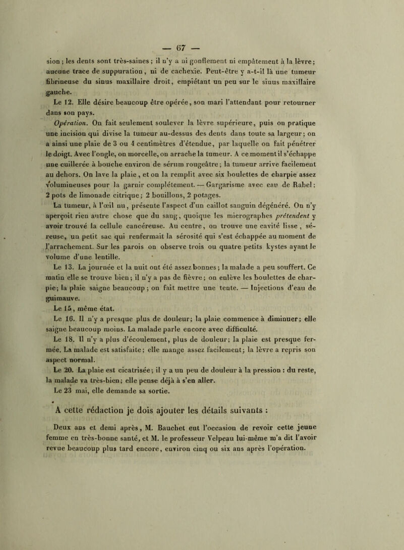 aucune trace de suppuration, ni de cachexie. Peut-être y a-t-il là une tumeur fibrineuse du sinus maxillaire droit, empiétant un peu sur le sinus maxillaire gauche. Le 12. Elle désire beaucoup être opérée, son mari l’attendant pour retourner dans son pays. Opération. On fait seulement soulever la lèvre supérieure, puis on pratique une incision qui divise la tumeur au-dessus des dents dans toute sa largeur; on a ainsi une plaie de 3 ou 4 centimètres d’étendue, par laquelle on fait pénétrer le doigt. Avec l’ongle, on morcelle, on arrache la tumeur. A ce moment il s’échappe une cuillerée à bouche environ de sérum rougeâtre; la tumeur arrive facilement au dehors. On lave la plaie, et on la remplit avec six houlettes de charpie assez volumineuses pour la garnir complètement. — Gargarisme avec eau de Rabel ; 2 pots de limonade citrique; 2 bouillons, 2 potages. La tumeur, à l’œil nu, présente l’aspect d’un caillot sanguin dégénéré. On n’y aperçoit rien autre chose que du sang, quoique les micrographes prétendent y avoir trouvé la cellule cancéreuse. Au centre, on trouve une cavité lisse , sé- reuse, un petit sac qui renfermait la sérosité qui s’est échappée au moment de l’arrachement. Sur les parois on observe trois ou quatre petits kystes ayant le volume d’une lentille. Le 13. La journée et la nuit ont été assez bonnes; la malade a peu souffert. Ce matin elle se trouve bien ; il n’y a pas de fièvre ; on enlève les boulettes de char- pie; la plaie saigne beaucoup ; on fait mettre une tente. — Injections d’eau de guimauve. Le 15, même état. Le 16. Il n’y a presque plus de douleur; la plaie commence à diminuer; elle saigne beaucoup moins. La malade parle encore avec difficulté. Le 18. 11 n’y a plus d’écoulement, plus de douleur; la plaie est presque fer- mée. La malade est satisfaite; elle mange assez facilement; la lèvre a repris son aspect normal. Le 20. La plaie est cicatrisée; il y a un peu de douleur à la pression : du reste, la malade va très-bien; elle pense déjà à s’en aller. Le 23 mai, elle demande sa sortie. • A cette rédaction je dois ajouter les détails suivants : Deux ans et demi après, M. Bauchet eut l’occasion de revoir cette jeune femme en très-bonne santé, et M. le professeur Velpeau lui-même m’a dit l’avoir revue beaucoup plus tard encore, environ cinq ou six ans après l’opération.