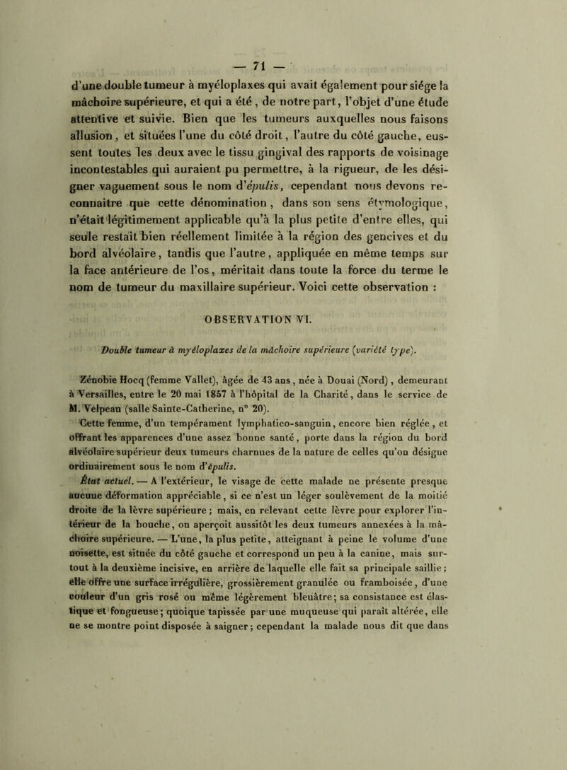 d’une double tumeur à myéloplaxes qui avait également pour siège la mâchoire supérieure, et qui a été , de notre part, l’objet d’une élude attentive et suivie. Bien que les tumeurs auxquelles nous faisons allusion , et situées l’une du côté droit, l’autre du côté gauche, eus- sent toutes les deux avec le tissu gingival des rapports de voisinage incontestables qui auraient pu permettre, à la rigueur, de les dési- gner vaguement sous le nom à'épulis, cependant nous devons re- connaître que cette dénomination, dans son sens étymologique, n’olait‘légitimement applicable qu’à la plus petite d’entre elles, qui seule restait'bien réellement limitée à la région des gencives et du bord alvéolaire, tandis que l’autre, appliquée en même temps sur la face antérieure de l’os, méritait dans toute la force du terme le nom de tumeur du maxillaire supérieur. Voici cette observation : OBSERVATION VI. Double tumeur à mjéloplaxes de la mâchoire supérieure [variété tjpe). Zénobie Hocq (femme Vallet), âgée de 43 aos, née à Douai (Nord), demeurant à Versailles, entre le 20 mai 1857 à l’hôpital de la Charité, dans le service de M. Velpeau (salle Sainte-Catherine, n” 20). Cette femme, d’un tempérament lymphatico-sanguin, encore bien réglée, et offrant les apparences d’une assez bonne santé, porte dans la région du bord alvéolaire supérieur deux tumeurs charnues de la nature de celles qu’on désigne ordinairement sous le nom A'épulis. État actuel. — A l’extérieur, le visage de cette malade ne présente presque aucune déformation appréciable, si ce n’est un léger soulèvement de la moitié droite de la lèvre supérieure ; mais, en relevant cette lèvre pour explorer l’in- térieur de la bouche, on aperçoit aussitôt les deux tumeurs annexées à la mâ- Ohoire supérieure. — L’une, la plus petite, atteignant à peine le volume d’une noisette, est située du côté gauche et correspond un peu à la canine, mais sur- tout à la deuxième incisive, en arrière de laquelle elle fait sa principale saillie ; elle dffre une surface irrégulière, grossièrement granulée ou framboisée, d’une couleur d’un gris rosé ou même légèremeut bleuâtre; sa consistance est élas- tique et fongueuse; quoique tapissée par une muqueuse qui paraît altérée, elle ne se montre point disposée à saigner ; cependant la malade nous dit que dans