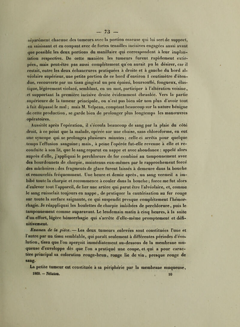 séparément chacune des tumeurs avec la portion osseuse qui lui sert de support, en saisissant et en coupant avec de fortes tenailles incisives engagées aussi avant que possible les deux portions du maxillaire qui correspondent à leur implan- tation respective. De cette manière les tumeurs furent rapidement extir- pées, mais peut-être pas aussi complètement qu’on aurait pu le désirer, car il restait, entre les deux échancrures pratiquées à droite et à gauche du bord al- véolaire supérieur, une petite portion de ce bord d’environ 1 centimètre d’éten- due, recouverte par un tissu gingival un peu épaissi, boursouflé, fongueux, élas- tique, légèrement violacé, semblant, en un mot, participer à l’altération voisine, et supportant la première incisive droite évidemment ébranlée. Vers la- partie supérieure de la tumeur principale, on n’est pas bien sûr non plus d’avoir tout à fait dépassé le mal ; mais M. Velpeau, comptant beaucoup sur la nature bénigne de cette production, se garde bien de prolonger plus longtemps les manœuvres opératoires. Aussitôt après l’opération, il s’écoula beaucoup de sang par la plaie du côté droit, à ce point que la malade, opérée sur une chaise, sans chloroforme, en eut une syncope qui se prolongea plusieurs minutes ; celle-ci arrêta pour quelque temps l’effusion sanguine ; mais, à peine l’opérée fut-elle revenue à elle et re- conduite à son lit, que le sang reparut en nappe et avec abondance : appelé alors auprès d’elle, j’appliquai le perchlorure de fer combiné au tamponnement avec des bourdonnets de charpie, maintenus eux-mêmes par le rapprochement forcé des mâchoires ; des fragments de glace furent laissés à demeure dans la bouche et renouvelés fréquemment. Une heure et demie après, un sang vermeil a im- bibé toute la charpie et recommence à couler dans la bouche ; force me fut alors d’enlever tout l’appareil, de lier une artère qui parut être l’alvéolaire, et, comme le sang ruisselait toujours en nappe, de pratiquer la cautérisation au fer rouge sur toute la surface saignante, ce qui suspendit presque complètement l’hémor- rhagie. Je réappllquai les boulettes de charpie imbibées de perchlorure, puis le tamponnement comme auparavant. Le lendemain matin à cinq heures, à la suite d’un effort, légère hémorrhagie qui s’arrête d’elle-même promptement et défi- nitivement. Examen de la pièce. — Les deux tumeurs enlevées sont constituées l’une et l’autre par un tissu semblable, qui parait seulement à différentes périodes d’évo- lution, tissu que l’on aperçoit Immédiatement au-dessous de la membrane mu- queuse d’enveloppe dès que l’on a pratiqué une coupe, et qui a pour carac- tère principal sa coloration rouge-brun, rouge lie devin, presque rouge de sang. La petite tumeur est constituée à sa périphérie par la membrane muqueuse, 1860. — Nélaton. 10