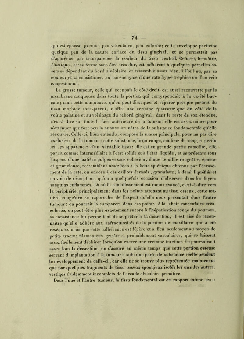 qui est épaisse, grenue, peu vasculaire, peu colorée; cette enveloppe participe quelque peu de la nature coriace du tissu gingival, et ne permettait pas d’apprécier par transparence la couleur du tissu central. Celui-ci, brunâtre, élastique, assez ferme sans être très-dur, est adhérent à quelques parcelles os- seuses dépendant du bord alvéolaire, et ressemble assez bien, à l’œil nu, par sa couleur et sa consistance, au y)arenchyme d’une rate hypertrophiée ou d’un rein congestionné. La grosse tnmeur, celle qui occupait le côté droit, est aussi recouverte par la membrane muqueuse dans toute la portion qui correspondait à la cavité buc- cale ; mais cette muqueuse, qu’on peut disséquer et séparer presque partout du tissu morbide sous-jacent, n’offre une certaine épaisseur que du côté de la voûte palatine et au voisinage du rebord gingival; dans le reste de son étendue, c’est-à-dire sur toute la face antérieure de la tumeur, elle est assez mince pour n’atténuer que fort peu la nuance brunâtre de la substance fondamentale qu’elle recouvre. Celle-ci, bien entendu, compose la masse principale, potir ne pas dire exclusive, de la tumeur ; cette substance, brun-rouge, couleur de sang, a perdu ici les apparences d’un véritable tissu : elle est en grande partie ramollie, elle paraît comme intermédiaire à l’état solide et à l’état liquide, et se présente sous l’aspect d’une matière pulpeuse sans cohésion, d’une bouillie rougeâtre, épaisse et grumeleuse, ressemblant assez bien à la boue splénique obtenue par l’écrase- ment de la rate, ou encore à ces caillots écrasés , granuleux, à demi liquéfiés et en voie de résorption, qu’on a quelquefois occasion d’observer dans les foyers sanguins enflammés. Là où le ramollissement est moins avancé, c’est-à-dire vers la périphérie, principalement dans les points attenant au tissu osseux, cette ma- tière rougeâtre se rapproche de l’aspect qu’elle nous présentait dans l’autre tumeur: on pourrait la comparer, dans ces points, à la chair musculaire très- colorée, ou peut-être plus exactement encore à l’hépatisation rouge du poumon; sa consistance lui permettant de se prêter à la dissection, il est aisé de recon- naître qu’elle adhère aux anfractuosités de la portion de maxillaire qui a été réséquée, mais que cette adhérence est légère et a Heu seulement au moyen de petits tractus filamenteux grisâtres, probablement vasculaires, qui se laissent assez facilement déchirer lorsqu’on exerce une certaine traction. En poursuivant assez loin la dissection, on s’assure en même temps que cette portion osseuse servant d’implantation à la tumeur a subi une perte de substance réelle pendant le développement de celle-ci, car elle ne se trouve plus représentée maintenant que par quelques fragments de tissu osseux spongieux isolés les uns des autres, vestiges évidemment ineomplets de l’arcade alvéolaire primitive. Dans l’une et l’autre tumeur, le tissu fondamental est en rapport intime avec