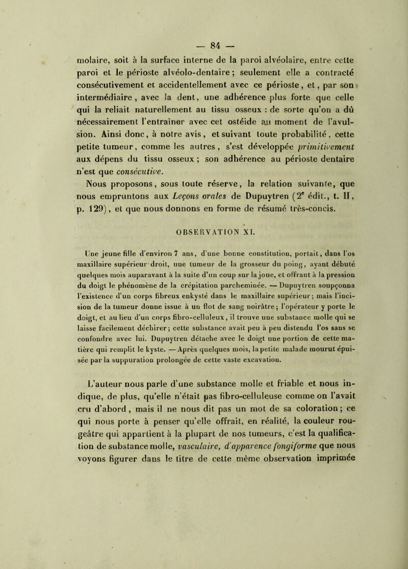 molaire, soit à la surface interne de la paroi alvéolaire, entre cette paroi et le périoste alvéolo-dentaire ; seulement elle a contracté consécutivement et accidentellement avec ce périoste, et, par son intermédiaire, avec la dent, une adhérence plus forte que celle qui la reliait naturellement au tissu osseux : de sorte qu’on a dû nécessairement l’entraîner avec cet ostéide a.u moment de l’avul- sion. Ainsi donc, à notre avis, et suivant toute probabilité, cette petite tumeur, comme les autres, s’est développée primitivement aux dépens du tissu osseux ; son adhérence au périoste dentaire n’est que consécutive. Nous proposons, sous toute réserve, la relation suivante, que nous empruntons aux Leçons orales de Dupuytren (2* édit., t. II, p. 129), et que nous donnons en forme de résumé très-concis. OBSERVATION XI. Une jeune fille d’environ 7 ans, d’une bonne constitution, portait, dans l’os maxillaire supérieur droit, une tumeur de la grosseur du poing, ayant débuté quelques mois auparavant à la suite d’un coup sur la joue, et oFfi ant à la pression du doigt le phénomène de la crépitation parcheminée. — Dupuytren soupçonna l’existence d’un corps fibreux enkysté dans le maxillaire supérieur; mais l’inci- sion de la tumeur donne issue à un flot de sang noirâtre; l’opérateur y porte le doigt, et au lieu d’un corps fibro-celluleux, il trouve une substance molle qui se laisse facilement déchirer; cette substance avait peu à peu distendu l’os sans se confondre avec lui. Dupuytren détache avec le doigt une portion de cette ma- tière qui remplit le kyste. —Après quelques mois, la petite malade mourut épui- sée par la su[>puration prolongée de celte vaste excavation. L’auteur nous parle d’une substance molle et friable et nous in- dique, de plus, qu’elle n’était pas fibro-celluleuse comme on l’avait cru d’abord, mais il ne nous dit pas un mot de sa coloration ; ce qui nous porte à penser quelle offrait, en réalité, la couleur rou- geâtre qui appartient à la plupart de nos tumeurs, c’est la qualifica- tion de substance molle, vasculaire, d'apparence fongiforme que nous voyons figurer dans le litre de celte même observation imprimée