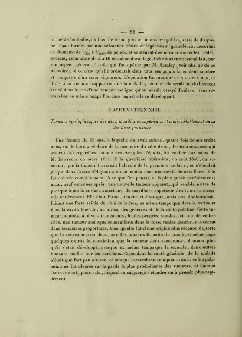 forme de bouteille, ou bleu de forme jdus ou moius irrégulière, sorte de disques peu épais formés par ime substance claire et légèrement granuleuse, mesurant eu diamètre de ‘/3Q0 à ’/iooo de pouce, et contenant des noyaux nucléolés , pâles, ovoïdes, au nombre de 2 à 10 et même davantage. Cette tumeur ressemblait, par son aspect général, à celle qui fut opérée par M. Stanley (voir obs. 20 de ce mémoire'), si ce n’est qu’elle présentait dans tous ses points la couleur sombre et rougeâtre d’un cœur vigoureux. L’opération fut pratiquée il y a deux ans, et il n’y a eu aucune réapparition de la maladie, comme cela serait inévitablement arrivé dans le cas d’une tumeur maligne qu’on aurait essayé d’enlever sans re- trancher en même temps l’os dans lequel elle se développait. OBSERVATION XIII. Tumeurs mjéloplaxiques des deux maxillaires supérieurs, et vraisemblablement aussi des deux pariétaux. Une femme de 22 ans, à laquelle on avait enlevé, quatre fois depuis treize mois, sur le bord alvéolaire de la mâchoire du côté droit, des excroissances qui avaient été regardées comme des exemples d’épulis, fut confiée aux soins de M. Lawrence en mars 1851. k la quatrième operation, en août 1850, on re- connut que la tumeur traversait l’alvéole de la première molaire, et s’étendait jusque dans l’antre d’Higmore, ou au moins dans une cavité du maxillaire. Elle fut enlevée complètement (à ce que l’on pensa), et la plaie guérit parfaitement; mais, neuf semaines après, une nouvelle tumeur apparut, qui sembla naître de presque toute la surface antérieure du maxillaire supérieur droit, ou la recou- vrir entièrement. Elle était ferme, tendue et élastique, mais non douloureuse, faisant une forte saillie du côté de la face, en même temps que dans la narine et dans la cavité buccale, au niveau des gencives et de la voûte palatine. Cette tu- meur, soumise à divers traitements, fit des progrès rapides, et, en décembre 1850, une tumeur analogue se manifesta dans la fosse canine gauche, et s’accrut dans les mêmes proportions, bien qu’elle fût d’une origine plus récente; de^sorte que la coexistence de deux pareilles tumeurs fit naître la crainte et même dans quelques esprits la conviction que la tumeur était cancéreiuse, d’autant plus qu’il s’était développé, presque en même temps que la seconde, deux autres tumeurs molles sur les pariétaux. Cependant la santé générale de la malade n’était que fort peu altérée, et lorsque la membrane muqueuse de la voûte pala- latine se fut ulcérée sur la partie la plus proéminente des tumeurs, ni l’une ni l’autre ne fut, pour cela, disposée à saigner,à s’étendre ou à grossir plus rapi- dement.