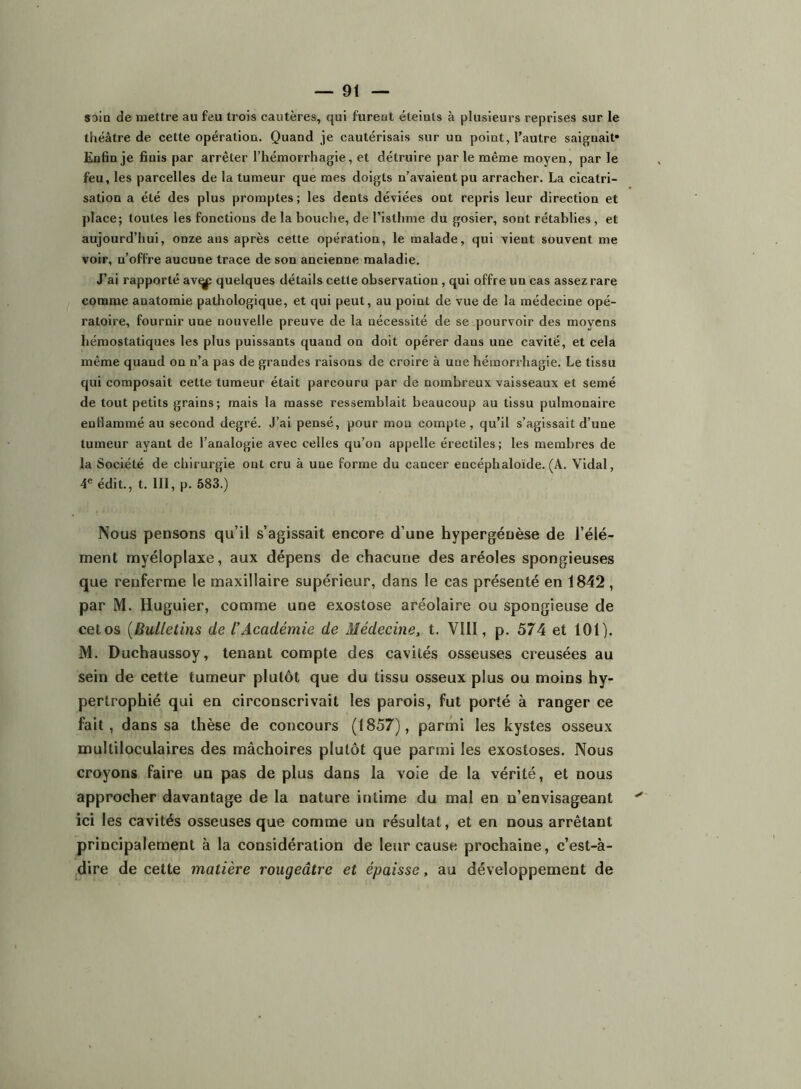 soin de mettre au feu trois cautères, qui furent éteints à plusieurs reprises sur le théâtre de cette opération. Quand je cautérisais sur un point, l’autre saignait* Enfin je finis par arrêter l’hémorrhagie, et détruire par le même moyen, par le feu, les parcelles de la tumeur que mes doigts n’avaient pu arracher. La cicatri- sation a été des plus promptes ; les dents déviées ont repris leur direction et place; toutes les fonctions de la bouche, de l’isthme du gosier, sont rétablies, et aujourd’hui, onze ans après cette opération, le malade, qui vient souvent me voir, n’offre aucune trace de son ancienne maladie. J’ai rapporté av^ quelques détails cette observation, qui offre un cas assez rare comme anatomie pathologique, et qui peut, au point de vue de la médecine opé- ratoire, fournir une nouvelle preuve de la nécessité de se pourvoir des moyens hémostatiques les plus puissants quand on doit opérer dans une cavité, et cela même quand on n’a pas de grandes raisons de croire à une hémorrhagie. Le tissu qui composait cette tumeur était parcouru par de nombreux vaisseaux et semé de tout petits grains; mais la masse ressemblait beaucoup au tissu pulmonaire enflammé au second degré. J’ai pensé, pour mon compte, qu’il s’agissait d’une tumeur ayant de l’analogie avec celles qu’on appelle éreetiles; les membres de la Société de chirurgie ont cru à une forme du cancer encéphaloïde. (A. Vidal, 4® édit., t. III, p. 583.) Nous pensons qu’il s’agissait encore d’une hypergénèse de l’élé- ment myéloplaxe, aux dépens de chacune des aréoles spongieuses que renferme le maxillaire supérieur, dans le cas présenté en 1842 , par M. Huguier, comme une exostose aréolaire ou spongieuse de cet os [Bulletins de l’Académie de Médecine, t. VllI, p. 574 et 101). M. Duchaussoy, tenant compte des cavités osseuses creusées au sein de cette tumeur plutôt que du tissu osseux plus ou moins hy- pertrophié qui en circonscrivait les parois, fut porté à ranger ce fait, dans sa thèse de concours (1857), parmi les kystes osseux multiloculaires des mâchoires plutôt que parmi les exostoses. Nous croyons faire un pas de plus dans la voie de la vérité, et nous approcher davantage de la nature intime du mal en n’envisageant ici les cavités osseuses que comme un résultat, et en nous arrêtant principalement à la considération de leur cause prochaine, c’est-à- -dire de cette matière rougeâtre et épaisse, au développement de