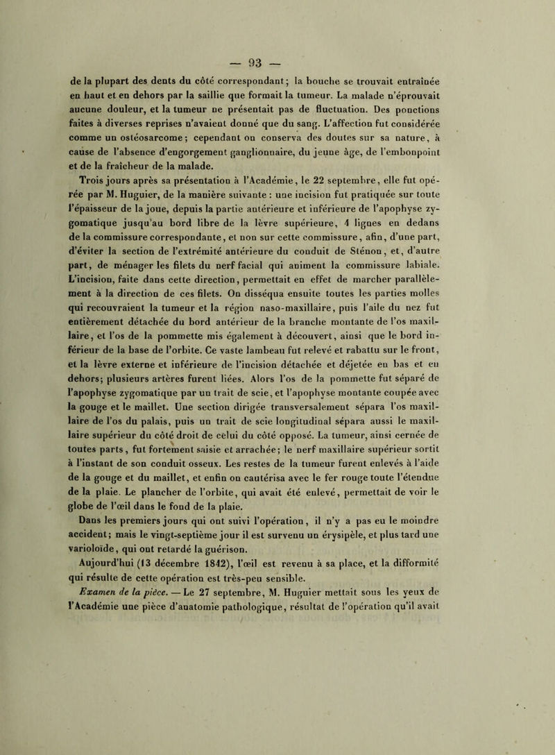 delà plupart des dents du côté correspondant; la bouche se trouvait entraînée en haut et en dehors par la saillie que formait la tumeur. La malade n’éprouvait aucune douleur, et la tumeur ne présentait pas de fluctuation. Des ponctions faites à diverses reprises n’avalent donné que du sang. L’affection fut considérée comme un ostéosarcome ; cependant on conserva des doutes sur sa nature, à cause de l’absence d’engorgement ganglionnaire, du jeune âge, de l’embonpoint et de la fraîcheur de la malade. Trois jours après sa présentation à l’Académie, le 22 septembre, elle fut opé- rée par M. Huguier, de la manière suivante : une incision fut pratiquée sur toute l’épaisseur de la joue, depuis la partie antérieure et inférieure de l’apophyse zy- gomatique jusqu’au bord libre de la lèvre supérieure, 4 lignes en dedans de la commissure correspondante, et non sur cette commissure, afin, d’une part, d’éviter la section de l’extrémité antérieure du conduit de Sténon, et, d’autre part, de ménager les filets du nerf facial qui animent la commissure labiale. L’incision, faite dans cette direction, permettait en effet de marcher parallèle- ment à la direction de ces filets. On disséqua ensuite toutes les parties molles qui recouvraient la tumeur et la région naso-maxillaire, puis l’aile du nez fut entièrement détachée du bord antérieur de la branche montante de l’os maxil- laire, et l’os de la pommette mis également à découvert, ainsi que le bord in- férieur de la base de l’orbite. Ce vaste lambeau fut relevé et rabattu sur le front, et la lèvre externe et inférieure de l’incision détachée et déjetée en bas et en dehors; plusieurs artères furent liées. Alors l’os de la pommette fut séparé de l’apophyse zygomatique par un trait de scie, et l’apophyse montante coupée avec la gouge et le maillet. Une section dirigée transversalement sépara l’os maxil- laire de l’os du palais, puis un trait de scie longitudinal sépara aussi le maxil- laire supérieur du côté droit de celui du côté opposé. La tumeur, ainsi cernée de toutes parts, fut fortement saisie et arrachée; le nerf maxillaire supérieur sortit à l’instant de son conduit osseux. Les restes de la tumeur furent enlevés à l’aide de la gouge et du maillet, et enfin on cautérisa avec le fer rouge toute l’étendue de la plaie. Le plancher de l’orbite, qui avait été enlevé, permettait de voir le globe de l’œil dans le fond de la plaie. Dans les premiers jours qui ont suivi l’opération, il n’y a pas eu le moindre accident; mais le vingt-septième jour il est survenu un érysipèle, et plus tard une varioloïde, qui ont retardé la guérison. Aujourd’hui (13 décembre 1842), l’œil est revenu à sa place, et la difformité qui résulte de cette opération est très-peu sensible. Examen de la pièce. — Le 27 septembre, M. Huguier mettait sous les yeux de l’Académie une pièce d’anatomie pathologique, résultat de l’opération qu’il avait