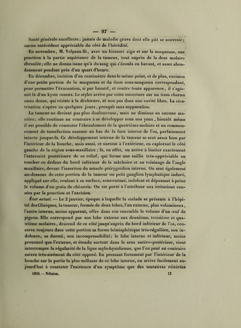 Santé générale excellente; jamais de maladie grave dont elle pût se souvenir; aucun antécédent appréciable du côté de l’hérédité. En novembre, M. Velpeau fit, avec un bistouri aigu et sur la muqueuse, une ponction à la partie supérieure de la tumeur, tout auprès de la dent molaire ébranlée ; elle ne donna issue qu’à du sang qui s’écoula en bavant, et assez abon- damment pendant près d’un quart d’heure. En décembre, incision d’un centimètre dans le même point, et de plus, excision d’une petite portion de la muqueuse et du tissu sous-muqueux correspondant, pour permettre l’évacuation, si par hasard, et contre toute apparence, il s’agis- sait là d’un kyste osseux. Le stylet arrive par cette ouverture sur un tissu charnu assez dense, qui résiste à la déchirure, et non pas dans une cavité libre. La cica- trisation s’opère eu quelques jours , presque sans suppuratiou. La tumeur ne devient pas plus douloureuse, mais ne diminue en aucune ma- nière; elle continue au contraire à se développer sous nos yeux , bientôt même il est possible de constater l’ébranlement de la quatrième molaire et un commen- cement de tuméfaction osseuse au bas de la face interne de l’os, parfaitement intacte jusque-là. Ce développement interne de la tumeur se sent assez bien par l’intérieur de la bouche, mais aussi, et surtout à l’extérieur, en explorant le côté gauche de la région sous-maxillaire ; là, en effet, on arrive à limiter exactement l’extrémité postérieure de ce relief, qui forme une saillie très-appréciable au toucher en dedans du bord inférieur de la mâchoire et au voisinage de l’angle maxillaire, devant l’insertion du muscle ptérygoïdien interne. On sent également au-dessous de cette portion de la tumeur un petit ganglion lymphatique induré, appliqué sur elle, roulant à sa surface, sous-cutané, indolent et dépassant à peine le volume d’un grain de chènevis. On est porté à l’attribuer aux irritations cau- sées par la ponction et l’excision. État actuel. — Le 2 janvier, époque à laquelle la malade se présente à l’hôpi- tal des Cliniques, la tumeur, formée de deux lobes, l’un externe, plus volumineux, l’autre interne, moins apparent, offre dans son ensemble le volume d’un œuf de pigeon. Elle eorrespond par son lobe externe aux deuxième, troisième et qua- trième molaires, descend de ce côté jusqu’auprès du bord inférieur de l’os, con- serve toujours dans cette portion sa forme hémisphérique très-régulière, son in- dolence, sa dureté, son incompressibilité; le lobe Interne et inférieur, moius prononcé que l’externe, et étendu surtout dans le sens antéro-postérieur, vient interrompre la régularité de la ligne mylo-hyoïdienne, que l’on peut au contraire suivre très-aisément du côté opposé. En pressant fortement par l’intérieur de la bouche sur la partie la plus saillante de ce lobe interne, on arrive facilement au- jourd’hui à constater l’existence d’uu symptôme que des tentatives réitérées 1860. - Nélaton. 13