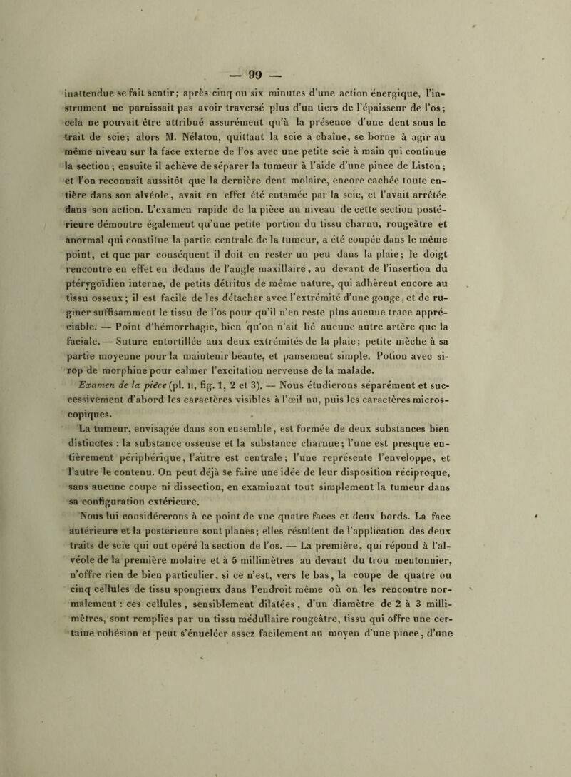 inaltendue se fait sentir; après cinq ou six minutes d’une action énergique, l’in- strument ne paraissait pas avoir traversé plus d’un tiers de l’épaisseur de l’os; cela ne pouvait être attribué assurément qu’à la présence d’une dent sous le trait de scie; alors IM. Nélaton, quittant la scie à chaîne, se borne à agir au même niveau sur la face externe de l’os avec une petite scie à main qui continue la section ; ensuite il achève de séparer la tumeur à l’aide d’une pince de Liston; et l’on reconnaît aussitôt que la dernière dent molaire, encore cachée toute en- tière dans son alvéole, avait en effet été entamée par la scie, et l’avait arrêtée dans son action. L’examen rapide de la pièce au niveau de cette section posté- rieure démontre également qu’une petite portion du tissu charnu, rougeâtre et anormal qui constitue la partie centrale de la tumeur, a été coupée dans le même point, et que par conséquent il doit en rester un peu dans la plaie; le doigt rencontre en effet en dedans de l’angle maxillaire, au devant de l’insertion du ptérygoïdien interne, de petits détritus de même nature, qui adhèrent encore au tissu osseux ; il est facile de les détacher avec l’extrémité d’une gouge, et de ru- giner sufhsamment le tissu de l’os pour qu’il n’en reste plus aucune trace appré- ciable. — Point d’hémorrhagie, bien qu’on n’ait lié aucune autre artère que la faciale.— Suture entortillée aux deux extrémités de la plaie; petite mèche à sa partie moyenne pour la maintenir héante, et pansement simple. Potion avec si- rop de morphine pour calmer l’excitation nerveuse de la malade. Examen de la pièce {\A. Il, fig. 1, 2 et 3). — Nous étudierons séparément et suc- cessivement d’ahord les caractères visibles à l’œil nu, puis les caractères micros- copiques. La tumeur, envisagée dans son ensemble, est formée de deux substances bien distinctes ; la substance osseuse et la substance charnue; l’une est presque en- tièrement périphérique, l’autre est centrale; l’une représente l’enveloppe, et l’autre le contenu. On peut déjà se faire une idée de leur disposition réciproque, sans aucune coupe ni dissection, en examinant tout simplement la tumeur dans sa configuration extérieure. Nous lui considérerons à ce point de vue quatre faces et deux bords. La face antérieure et la postérieure sont planes; elles résultent de l’application des deux traits de scie qui ont opéré la section de l’os. — La première, qui répond à l’al- véole de la première molaire et à 5 millimètres au devant du trou mentonuier, n’offre rien de bien particulier, si ce n’est, vers le bas, la coupe de quatre ou cinq cellules de tissu spongieux dans l’endroit même où on les rencontre nor- malement : ces cellules, sensiblement dilatées , d’un diamètre de 2 à 3 milli- mètres, sont remplies par un tissu médullaire rougeâtre, tissu qui offre une cer- taine cohésion et peut s’énucléer assez facilement au moyen d’une pince, d’une