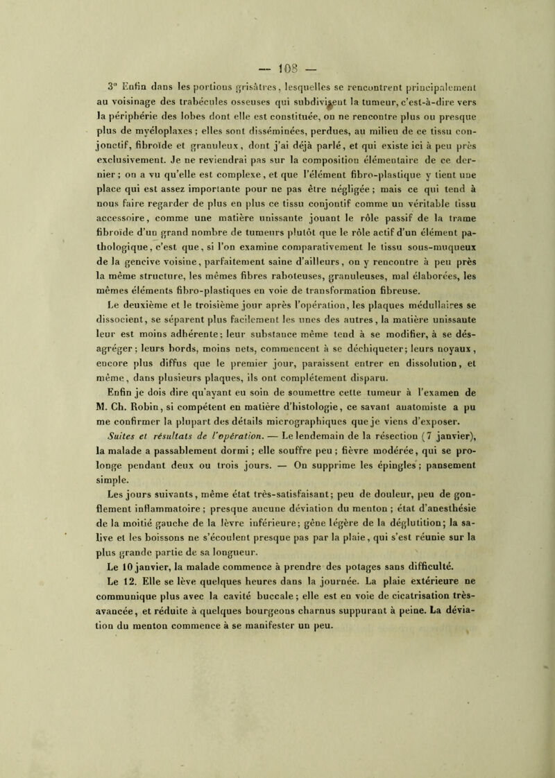 3 Eofia clans les portions grisâtres, lesquelles se rencontrent principalement au voisinage des trabécules osseuses qui subdivisent la tumeur, c’est-à-dire vers la périphérie des lobes dont elle est constituée, on ne rencontre plus ou presque plus de myéloplaxes ; elles sont disséminées, perdues, au milieu de ce tissu con- jonctif, fibroïde et granuleux, dont j’ai déjà parlé, et qui existe ici à peu près exclusivement. Je ne reviendrai pas sur la composition élémeotaii'e de ce der- nier ; on a vu qu’elle est complexe, et que l’élément fibro-plastique y tient une place qui est assez importante pour ne pas être négligée ; mais ce qui tend à nous faire regarder de plus en plus ce tissu conjontif comme un véritable tissu accessoire, comme une matière unissante jouant le rôle passif de la trame fibroïde d’un grand nombre de tumeurs plutôt que le rôle actif d’un élément pa- thologique, c’est que, si l’on examine comparativement le tissu sous-muqueux de la gencive voisine, parfaitement saine d’ailleurs, on y rencontre à peu près la même structure, les mêmes fibres raboteuses, granuleuses, mal élaborées, les mêmes éléments fibro-plastiques en voie de transformation fibreuse. Le deuxième et le troisième jour après l’opération, les plaques médullaires se dissocient, se séparent plus facilement les unes des autres, la matière unissante leur est moins adhérente; leur substance même tend à se modifier, à se dés- agréger; leurs bords, moins nets, commencent à se déchiqueter; leurs noyaux, encore plus diffus que le premier jour, paraissent entrer en dissolution, et même, dans plusieurs plaques, ils ont complètement disparu. Enfin je dois dire qu'ayant eu soin de soumettre cette tumeur à l’examen de M. Ch. Robin, si compétent en matière d’histologie, ce savant anatomiste a pu me confirmer la plupart des détails micrographiques que je viens d’exposer. Suites et. résultats de l'opération. — Le lendemain de la résection (7 janvier), la malade a passablement dormi ; elle souffre peu ; fièvre modérée, qui se pro- longe pendant deux ou trois jours. — On supprime les épingles*; pansement simple. Les jours suivants, même état très-satisfaisant; peu de douleur, peu de gon- flement inflammatoire ; presque aucune déviation du menton ; état d’anesthésie de la moitié gauche de la lèvre inférieure; gêne légère de la déglutition; la sa- live et les boissons ne s’écoulent presque pas par la plaie, qui s’est réunie sur la plus grande partie de sa longueur. Le 10 janvier, la malade commence à prendre des potages sans difficulté. Le 12. Elle se lève quelques heures dans la journée. La plaie extérieure ne communique plus avec la cavité buccale; elle est en voie de cicatrisation très- avancée, et réduite à quelques bourgeons charnus suppurant à peine. La dévia- tion du menton commence à se manifester un peu.