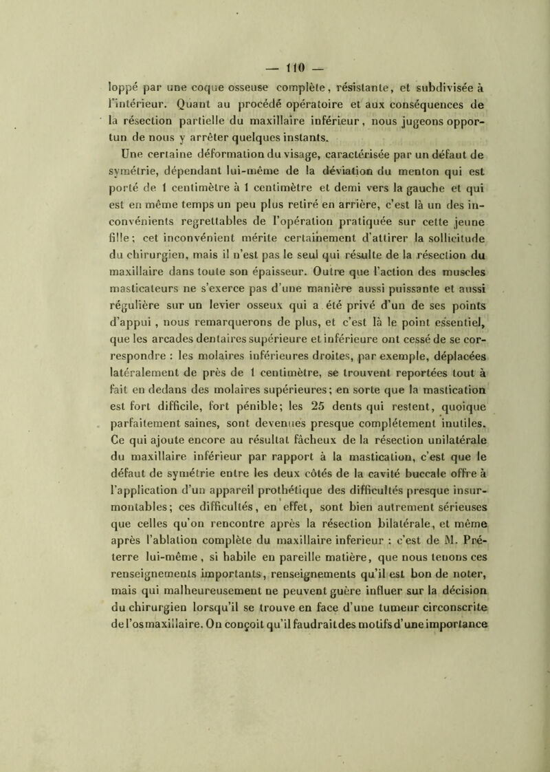 loppé par une coque osseuse complète, résistante, et subdivisée à l’intérieur. Quant au procédé opératoire et aux conséquences de la résection partielle du maxillaire inférieur, nous jugeons oppor- tun de nous y arrêter quelques instants. Une certaine déformation du visage, caractérisée par un défaut de symétrie, dépendant lui-même de la déviation du menton qui est porté de 1 centimètre à 1 centimètre et demi vers la gauche et qui est en même temps un peu plus retiré en arrière, c’est là un des in- convénients regrettables de l’opération pratiquée sur cette jeune fille; cet inconvénient mérite certainement d’attirer la sollicitude du chirurgien, mais il n’est pas le seul qui résulte de la résection du maxillaire dans toute son épaisseur. Outre que l’action des muscles masticateurs ne s’exerce pas d’une manière aussi puissante et aussi régulière sur un levier osseux qui a été privé d’un de ses points d’appui , nous remarquerons de plus, et c’est là le point essentiel, que les arcades dentaires supérieure et inférieure ont cessé de se cor- respondre : les molaires inférieures droites, par exemple, déplacées latéralement de près de 1 centimètre, se trouvent reportées tout à fait en dedans des molaires supérieures; en sorte que la mastication est fort difficile, fort pénible; les 25 dents qui restent, quoique parfaitement saines, sont devenues presque complètement inutiles. Ce qui ajoute encore au résultat fâcheux de la résection unilatérale du maxillaire inférieur par rapport à la mastication, c’est que le défaut de symétrie entre les deux côtés de la cavité buccale offre à l’application d’un appareil prothétique des difficultés presque insur- montables; ces difficultés, en effet, sont bien autrement sérieuses que celles qu’on rencontre après la résection bilatérale, et même après l’ablation complète du maxillaire inferieur : c’est de M. Pré- terre lui-même, si habile en pareille matière, que nous tenons ces renseignements importants, renseignements qu’il est bon de noter, mais qui malheureusement ne peuvent guère influer sur la décision du chirurgien lorsqu’il se trouve en face d’une tumeur circonscrite deTosmaxillaire. On conçoit qu’il faudraitdes motifsd’une importance