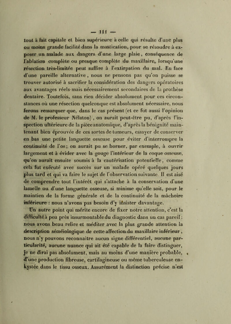 tout à fait capitale et bieu supérieure à celle qui résulte d’une plus ou moins grande facilité dans la mastication, pour se résoudre à ex- poser un malade aux dangers d’une large plaie, conséquence de l’ablation complète ou presque complète du maxillaire, lorsqu’une résection très-limitée peut suffire à l’extirpation du mal. En face d’une pareille alternative , nous ne pensons pas qu’on puisse se trouver autorisé à sacrifier la considération des dangers opératoires aux avantages réels-mais nécessairement secondaires de la prothèse dentaire. Toutefois, sans rien décider absolument pour ces circon- stances où une résection quelconque est absolument nécessaire, nous ferons remarquer que, dans le cas présent (et ce fut aussi l’opinion de M. le professeur Nélaton) , on aurait peut-être pu, d’après l’in- spection ultérieure de la pièce anatomique, d’après la bénignité main- tenant bien éprouvée de ces sortes de tumeurs, essayer de conserver en bas une petite languette osseuse pour éviter d’interrompre la continuité de l’os ; on aurait pu se borner, par exemple, à ouvrir largement et à évider avec la gouge l’intérieur de la coque osseuse, qu’on aurait ensuite soumis à la cautérisation potentielle, comme cela fut exécuté avec succès sur un malade opéré quelques jours plus tard et qui va faire le sujet de l’observation suivante. Il est aisé de comprendre tout l’intérêt qui s’attache à la conservation d’une lamelle ou d’une languette osseuse, si minime qu’elle soit, pour le maintien de la forme générale et de la continuité de la mâchoire inférieure : nous n’avons pas besoin d’y iftsister davantage. ün autre point qui mérite encore de fixer notre attention, c'est la difficulté à peu près insurmontable du diagnostic dans un cas pareil : nous avons beau relire et méditer avec la plus grande attention la description séméiologique de cette affection du maxillaire inférieur , nous n’y pouvons reconnaître aucun signe différentiel, aucune par- ticularité, aucune nuance qui ait été capable de la faire distinguer, Je ne dirai pas absolument, mais au moins d’une manière probable, • d’une production fibreuse, cartilagineuse ou même tuberculeuse en- kystée dans le tissu osseux. Assurément la distinction précise n’est