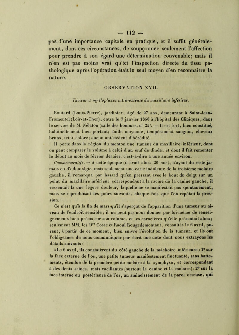 pas d’une importance capitale en pratique, et il suffit générale- ment, dans ces circonstances, de soupçonner seulement l’affection pour prendre à son égard une détermination convenable; mais il n’en est pas moins vrai qu’ici l’inspection directe du tissu pa- thologique après l’opération était le seul moyen d’en reconnaître la nature. OBSERVATION XVII. Tumeur à myéloplaxes intra-osseuse du maxillaire inférieur. Boulard (Louis-Pierre), jardiûier, âgé de 27 ans, demeurant à Saint-Jean- Froraentel (Loir-et-Cher), entre le 7 janvier 1858 à l’hôpital des Cliniques, dans le service de M. Nélaton (salle des hommes, n 25). — Il est fort, bien constitué, habituellement bieu portant; taille moyenne, tempérament sanguin, cheveux bruns, teint coloré; aucun antécédent d’hérédité. 11 porte dans la région du menton une tumeur du maxillaire inférieur, dont «n peut comparer le volume à celui d’un œuf de dinde, et dont il fait remonter le début au mois de février dernier, c’est-à-dire à une année environ. Commémoratifs. — A cette époque (il avait alors 26 ans), n’ayant du reste ja- mais eu d’odontalgie, mais seulement une carie indolente de la troisième molaire gauche, il remarqua par hasard qu’en pressant avec le bout du doigt sur un point du maxillaire inférieur correspondant à la racine de la canine gauche, il ressentait là une légère douleur, laquelle ne se manifestait pas spontanément, mais se reproduisait les jours suivants, chaque fois que l’on répétait la pres- sion. Ce n’est qu’à la fin de marsvju’il s’aperçut de l’apparition d’une tumeur au ni- veau de l’endroit sensible ; il ne peut pas nous donner par lui-même de rensei- gnements bien précis sur son volume, et les caractères qu’elle présentait alors ; seulement MM. les D” Cosse et Raoul Rougedemontant, consultés le 6 avril, pu- rent, à partir de ce moment, bien suivre l’évolution de la tumeur, et ils ont l’obligeance de nous communiquer par écrit une note dont nous extrayons les détails suivants : «Le 6 avril, ils constatèrent du côté gauche de la mâchoire inférieure : 1° sur la face externe de l’os, une petite tumeur manifestement fluctuante, sans batte- ments, étendue de la première petite molaire à la symphyse, et correspondant à des dents saines, mais vacillantes (surtout la canine et la molaire); 2* sur la face interne ou postérieure de l’os, un amincissement de la paroi osseuse, qui t