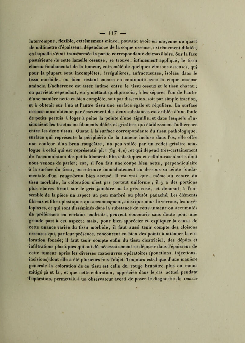 interrompue, flexible, extrêmement mince, pouvant avoir en moyenne un quart de millimètre d’épaisseur, dépendance de la coque osseuse, extrêmement dilatée, en laquelle s’était transformée la partie correspondante du maxillaire. Sur la face postérieure de cette lamelle osseuse, se trouve, intimement appliqué, le tissu charnu fondamental de la tumeur, entremêlé de quelques cloisons osseuses, qui pour la plupart sont incomplètes, irrégulières, anfractueuses, isolées dans le tissu morbide, ou bien restant encore en continuité avec la coque osseuse amincie. L’adhérence est assez intime entre le tissu osseux et le tissu charnu ; on parvient cependant, en y mettant quelque soin, à les séparer l’un de l’autre d’une manière nette et bien complète, soit par dissection, soit par simple traction, et à obtenir sur l’un et l’autre tissu une surface égale et régulière. La surface osseuse ainsi obtenue par écartement des deux substances est criblée d’une foule de petits pertuis à loger à peine la pointe d’une aiguille, et dans lesquels s’in- sinuaient les tractus ou filaments déliés et grisâtres qui établissaient l’adhérence entre les deux tissus. Quant à la surface correspondante du tissu pathologique, surface qui représente la périphérie de la tumeur incluse dans l’os, elle offre une couleur d’un brun rougeâtre, un peu voilée par un reflet grisâtre ana- logue à celui qui est représenté pl. i (fig. 4, c), et qui dépend très-certainement de l’accumulation des petits filaments fibro-plastiques et cellulo-vasculaires dont nous venons de parler; car, si l’on fait une coupe bien nette, perpendiculaire à la surface du tissu, on retrouve immédiatement au-dessous sa teinte fonda- mentale d’un rouge-brun bien accusé. Il est vrai que, même au centre du tissu morbide, la coloration n’est pas partout uniforme ; il y a des portions plus claires tirant sur le gris jaunâtre ou le gris rosé, et donnant à l’en- semble de la pièce un aspect un peu marbré ou plutôt panaché. Les éléments fibreux et fibro-plastiques qui accompagnent, ainsi que nous le verrons, les myé- loplaxes, et qui sont disséminés dans la substance de cette tumeur ou accumulés de préférence en certains endroits, peuvent concourir sans doute pour une grande part à cet aspect; mais, pour bien apprécier et expliquer la cause de cette nuance variée du tissu morbide, il faut aussi tenir compte des cloisons osseuses qui, par leur présence, concourent en bien des points à atténuer la co- loration foncée; il faut tenir compte enfin du tissu cicatriciel, des dépôts et infiltrations plastiques qui ont dû nécessairement se déposer dans l’épaisseur de cette tumeur après les diverses manœuvres opératoires (ponctions, injections, incisions) dont elle a été plusieurs fois l’objet. Toujours est-il que d’une manière générale la coloration de ce tissu est celle du rouge brunâtre plus ou moins mitigé çà et là, et que cette coloration, appréciée dans le^cas actuel pendant l’opération, permettait à un observateur averti de poser le diagnostic de tumeur