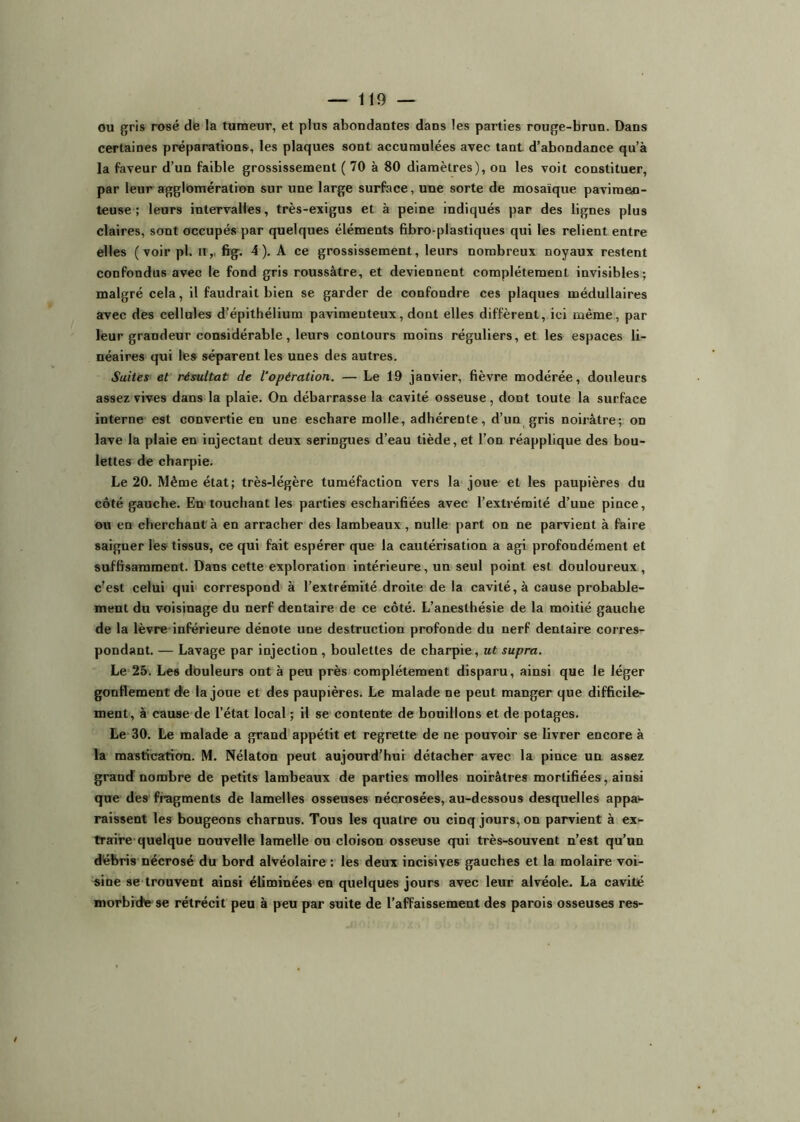 ou gris rosé dë la tumeur, et plus abondantes dans les parties rouge-brun. Dans certaines préparations', les plaques sont accumulées avec tant d’abondance qu’à la faveur d’un faible grossissement ( 70 à 80 diamètres), on les voit constituer, par leur agglomération sur une large surface, une sorte de mosaïque paviraen- teuse ; leurs intervalles, très-exigus et à peine indiqués par des lignes plus claires, sont occupés par quelques éléments fibro-plastiques qui les relient entre elles ( voir pl. ii,, frg-. 4 ), A ce grossissement, leurs nombreux noyaux restent confondus avec le fond gris roussàtre, et deviennent complètement invisibles; malgré cela, il faudrait bien se garder de confondre ces plaques médullaires avec des cellules d’épithélium pavimenteux, dont elles diffèrent, ici même, par leur grandeur considérable, leurs contours moins réguliers, et les espaces li- néaires qui les séparent les unes des autres. Suites et résultat de l’opération. — Le 19 janvier, fièvre modérée, douleurs assez vives dans la plaie. On débarrasse la cavité osseuse, dont toute la surface interne est convertie en une eschare molle, adhérente, d’un gris noirâtre; on lave la plaie en injectant deux seringues d’eau tiède, et l’on réapplique des bou- lettes de charpie. Le 20. Même état; très-légère tuméfaction vers la joue et les paupières du côté gauche. En touchant les parties escharifiées avec l’extrémité d’une pince, ou en cherchantrà en arracher des lambeaux, nulle part on ne parvient à faire saigner les tissus, ce qui fait espérer que la cautérisation a agi profondément et suffisamment. Dans cette exploration intérieure, un seul point est douloureux , c’est celui qui correspond à l’extrémité droite de la cavité, à cause probable- ment du voisinage du nerf dentaire de ce côté. L’anesthésie de la moitié gauche de la lèvre inférieure dénote une destruction profonde du nerf dentaire corres- pondant. — Lavage par injection , boulettes de charpie, ut supra. Le 25. Les douleurs ont à peu près complètement disparu, ainsi que le léger gonflement ée la joue et des paupières. Le malade ne peut manger que difficile- ment, à cause de l’état local ; il se contente de bouillons et de potages. Le-30. Le malade a grand appétit et regrette de ne pouvoir se livrer encore à la mastication. M. Nélaton peut aujourd’hui détacher avec la pince un assez grand nombre de petits lambeaux de parties molles noirâtres mortifiées, ainsi que des fragments de lamelles osseuses nécrosées, au-dessous desquelles appa>- raissent les bougeons charnus. Tous les quatre ou cinq jours, on parvient à ex- traire quelque nouvelle lamelle ou cloison osseuse qui très-souvent n’est qu’un débris nécrosé du bord alvéolaire : les deux incisives gauches et la molaire voi- sine se trouvent ainsi éliminées en quelques jours avec leur alvéole. La cavité morbrd'fr se rétrécit peu à peu par suite de l’affaissement des parois osseuses res-