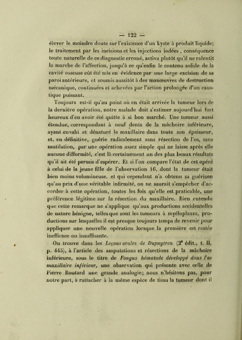 élever le moindre doute sur l’existence d’un kyste à produit liquide; le traitement par les incisions et les injections iodées , conséquence toute naturelle de ce diagnostic erroné, activa plutôt qu’il ne ralentit la marche de l’affection, jusqu’à ce qu’enfin le contenu solide de la cavité osseuse eût été mis en évidence par une large excision de sa paroi antérieure, et soumis aussitôt à des manœuvres de destruction mécanique, continuées et achevées par l’action prolongée d’un caus- tique puissant. Toujours est-il qu’au point où en était arrivée la tumeur lors de la dernière opération, notre malade doit s’estimer aujourd’hui fort heureux d’en avoir été quitte à si bon marché. Une tumeur aussi étendue, correspondant à neuf dents de la mâchoire inférieure, ayant envahi et dénaturé le maxillaire dans toute son épaisseur, et, en définitive, guérie radicalement sans résection de l’os, sans mutilation, par une opération assez simple qui ne laisse après elle aucune difformité, c’est là certainement un des plus beaux résultats qu’il ait été permis d’espérer. Et si l’on compare l’état de cet opéré à celui de la jeune fille de l’observation 16, dont la tumeur était bien moins volumineuse, et qui cependant n’a obtenu sa guérison qu’au prix d’une véritable infirmité, on ne saurait s’empêcher d’ac- corder à cette opération, toutes les fois qu’elle est praticable, une préférence légitime sur la résection du maxillaire. Bien entendu que cette remarque ne s’applique qu’aux productions accidentelles de nature bénigne, telles que sont les tumeurs à myéloplaxes, pro- ductions sur lesquelles il est presque toujours temps de revenir pour appliquer une nouvelle opération lorsque la première est restée inefficace ou insuffisante. On trouve dans les Leçons orales de Dupuytren (2® édit., t. II, p. 445), à l’article des amputations et résections de la mâchoire inférieure, sous le titre de Fongus liématode développé dans l’os maxillaire inférieur, une observation qui présente avec celle de Pierre Boutard une grande analogie; nous n’hésitons pas, pour notre part, à rattacher à la même espèce de tissu la tumeur dont il