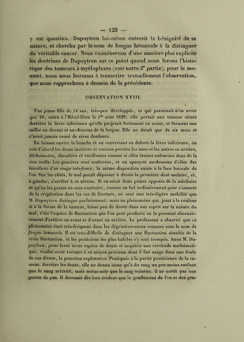 y est question. Dupuytren lui-même entrevit la bénignité de sa nature, et chercha par le nom de fongus hématode à la distinguer du véritable cancer. Nous examinerons d’une manière plus explicite les doctrines de Dupuytren sur ce point quand, nous ferons l’histo- rique des tumeurs* à myéloplaxes (voir notre 3” partie); pour le mo- ment, nous nous bornons à transcrire textuellement l’observation, que nous rapprochons à dessein de la précédente. OBSERVATION XVIIl. One jeune fille de 14 ans, très-peu développée, et qui paraissait n’en avoir que 10, entra à l’Hôtel-Dieu le 1®'' août 1829; elle portait une tumeur située derrière la lèvre inférieure qu’elle projetait fortement en avant, et formant une saillie au devant et au-dessous de la langue. Elle ne datait que de six mois et n’avait jamais causé de vives douleurs. En faisant ouvrir la bouche et en renversant en dehors la lèvre inférieure, on voit d’abord les dents incisives et canines portées les unes et les autres en arrière, déchaussées, ébranlées et vacillantes comme si elles étaient enfoncées dans de la cire molle. Les gencives sont soulevées, et on aperçoit au-dessous d’elles des bosselures d’un rouge très-foncé; la même disposition existe à la face buccale de l’os. Sur les côtés, le mal parait dépasser à droite la première dent molaire, et, à gauche, s’arrêter à ce niveau. Si on saisit deux points opposés de la mâcKoire et qu’on les presse en sens contraire, comme on fait ordinairement pour s’assurer de la crépitation dans les cas de fracture, on sent une très-légère mobilité que M. Dupuytren distingue parfaitement ; mais un phénomène qui, joint à la couleur et à la forme de la tumeur, laisse peu de doute dans son esprit sur la nature du mal, c’est l’espèce de fluctuation que l’on peut produire en la pressant alternati- vement d’arrière en avant et d’avant en arrière. Le professeur a observé que ce phénomène était très-fréquent dans les dégénérescences connues sous le nom de fongus hématode. Il est très-difficile de distinguer une fluctuation simulée de la vraie fluctuation, et les praticiens les plus habiles s’y sont trompés. Aussi M. Du- puytren, pour lever toute espèce de doute et acquérir une certitude mathémati- que, voulut avoir recours à ce moyen précieux dont il fait usage dans une foule de cas divers, la ponction explorative. Pratiquée à la partie postérieure de la tu- meur, derrière les dents, elle ne donna issue qu’à du sang un peu moins rutilant que le sang artériel, mais moins noir que le sang veineux; il ne sortit pas une goutte de pus. Il devenait dès lors évident que le gonflement de l’os et des gen-