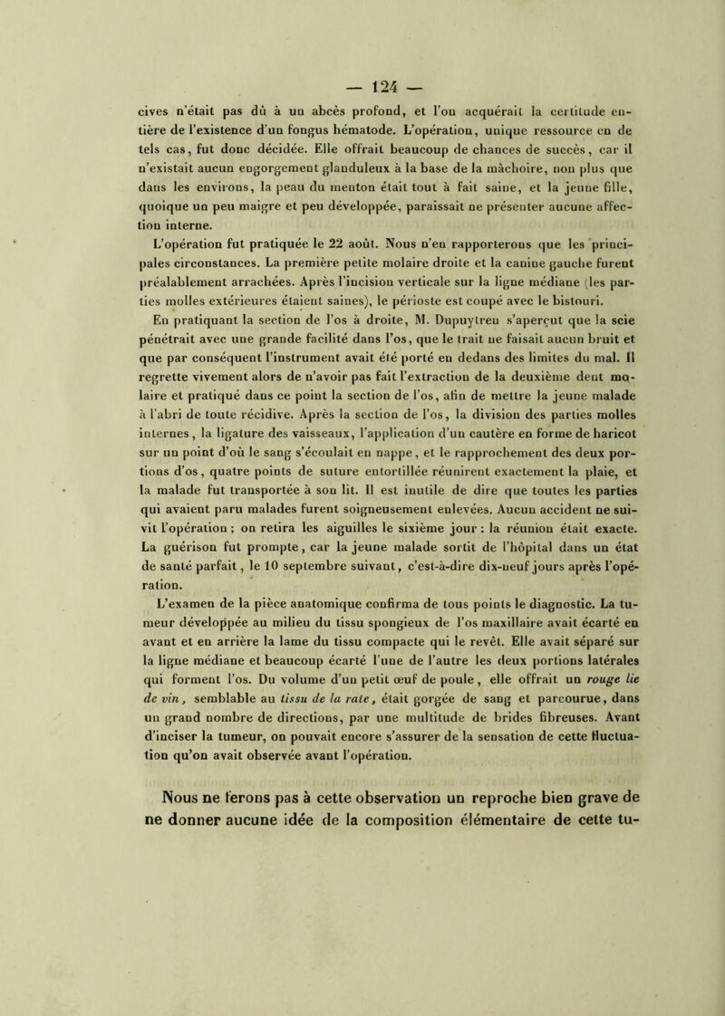 cives n’était pas dù à un abcès profond, et l’on acquérait la certitude en- tière de l’existence d’un fongus hématode. L’opération, unique ressource en de tels cas, fut donc décidée. Elle offrait beaucoup de chances de succès, car il n’existait aucun eugorgement glanduleux à la base de la mâchoire, non plus que dans les environs, la peau du menton était tout à fait saine, et la jeune fille, quoique un peu maigre et peu développée, paraissait ne présenter aucune affec- tion interne. L’opération fut pratiquée le 22 août. Nous n’en rapporterons que les princi- pales circonstances. La première petite molaire droite et la canine gauche furent préalablement arrachées. Après l’incision verticale sur la ligne médiane (les par- ties molles extérieures étaient saines), le périoste est coupé avec le bistouri. En pratiquant la section de l’os à droite, M. Dupuytren s’aperçut que la scie pénétrait avec une grande facilité dans l’os, que le trait ne faisait aucun bruit et que par conséquent l’instrument avait été porté en dedans des limites du mal. Il regrette vivement alors de n’avoir pas fait l’extraction de la deuxième dent mo- laire et pratiqué dans ce point la section de l’os, afin de mettre la jeune malade à l’abri de toute récidive. Après la section de l’os, la division des parties molles internes , la ligature des vaisseaux, l’application d’un cautère en forme de haricot sur un point d’où le sang s’écoulait en nappe, et le rapprochement des deux por- tions d’os, quatre points de suture entortillée réunirent exactement la plaie, et la malade fut transportée à son lit. Il est inutile de dire que toutes les parties qui avaient paru malades furent soigneusement enlevées. Aucun accident ne sui- vit l’opération ; on retira les aiguilles le sixième jour : la réunion était exacte. La guérison fut prompte, car la jeune malade sortit de l’hôpital dans un état de santé parfait, le 10 septembre suivant, c’est-à-dire dix-neuf jours après l’opé- ration. L’examen de la pièce anatomique confirma de tous points le diagnostic. La tu- meur développée au milieu du tissu spongieux de l’os maxillaire avait écarté en avant et en arrière la lame du tissu compacte qui le revêt. Elle avait séparé sur la ligne médiane et beaucoup écarté l’une de l’autre les deux portions latérales qui forment l’os. Du volume d’un petit œuf de poule, elle offrait un rouge lie de vin, semblable au tissu de la rate, était gorgée de sang et parcourue, dans un grand nombre de directions, par une multitude de brides fibreuses. Avant d’inciser la tumeur, on pouvait encore s’assurer de la sensation de cette fluctua- tion qu’on avait observée avant l’opération. Nous ne ferons pas à cette observation un reproche bien grave de ne donner aucune idée de la composition élémentaire de cette tu-