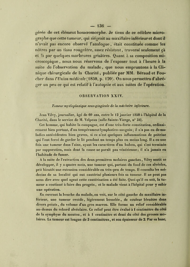 g«rée de cet élément homœomorphe. Je liens de ce célèbre micro- graphe que cette tumeur, qui siégeait au maxillaire inférieur et dont il n’avait pas encore observé l’analogue, était constituée comme les nôtres par un tissu rougeâtre, assez résistant, traversé seulement çà et là par quelques marbrures grisâtres. Quant à sa composition mi- croscopique , nous nous réservons de l’exposer tout à l’heure à la suite de l’observation du malade, que nous empruntons à la Cli- nique chirurgicale de la Charité, publiée par MM. Béraud et Fou- cher dans l’Union médicale [i850^ p. 120). On nous permettra d’abré- ger un peu ce qui est relatif à l’autopsie et aux suites de l’opération. OBSERVATION XXIV. Tumeur m/éloplaxique sous-gingivale de la mâchoire inférieure. .lean Vilvy, journalier, âgé de 60 ans, entre le 12 janvier 1850 à l’hôpital de la Charité, dans le service de M. Velpeau (salle Sainte-Vierge, n° 34). Cet homme, qui habite la campagne, est d’une très-forte constitution, ordinai- rement bien portant, d’un tempérament lymphatico-sanguin ; il n’a pas eu de ma- ladies antécédentes bien graves, si ce n’est quelques iuflammatious de poitrine qui l’ont forcé de garder le lit pendant un temps plus ou moins long. Il a eu une fois une tumeur dans l’aine, ayant les caractères d’un bubon, qui s’est terminée par suppuration, mais dont la cause ne paraît pas vénérienne; il n’a jamais eu l’habitude de fumer. A la suite de l’extraction des deux premières molaires gauches, Vilvy sentit se développer, il y a quatre mois, une tumeur qui, partant du fond de ces alvéoles, prit bientôt une extension considérable en très-peu de temps. Il consulta les mé- decins de sa localité qui ont cautérisé plusieurs fois sa tumeur. Il ne peut pas nous dire avec quel agent cette cautérisation a été faite. Quoi qu’il en soit, la tu- meur a continué à faire des progrès, et le malade vient à l’hôpital pour y subir une opération. En ouvrant la bouche du malade, on voit, sur le côté gauche du maxillaire in- férieur, une tumeur ovoïde, légèrement bosselée, de couleur bleuâtre dans divers points, du volume d’un gros marron. Elle forme un relief considérable au-dessus du rebord alvéolaire. Ce relief peut être évaluée 1 centimètre du côté de la symphyse du menton, et à 1 centimètre et demi du côté des grosses mo- laires. La tumeur est longue de 3 centimètres, et son épaisseur de 2. Par sa base.