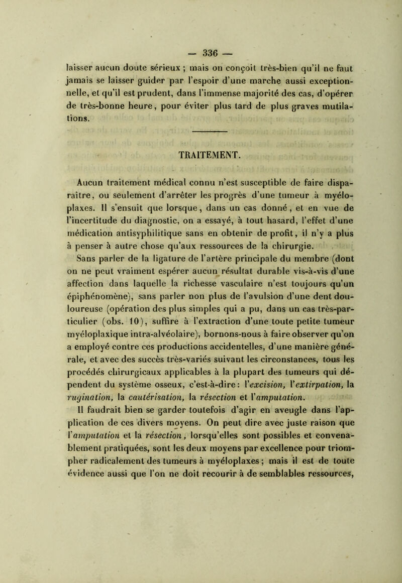 laisser aucun cloute sérieux ; mais on conçoit très-bien qu’il ne faut jamais se laisser guider par l’espoir d’une marche aussi exception- nelle, et qu’il est prudent, dans l’immense majorité des cas, d’opérer de très-bonne heure, pour éviter plus tard de plus graves mutila- tions. TRAITEMENT. Aucun traitement médical connu n’est susceptible de faire dispa- raître, ou seulement d’arrêter les progrès d’une tumeur à myélo- plaxes. 11 s’ensuit que lorsque, dans un cas donné, et en vue de l’incertitude du diagnostic, on a essayé, à tout hasard, l’effet d’une médication antisyphilitique sans en obtenir de profit, il n’y a plus à penser à autre chose qu’aux ressources de la chirurgie. Sans parler de la ligature de l’artère principale du membre (dont on ne peut vraiment espérer aucun résultat durable vis-à-vis d’une affection dans laquelle la richesse vasculaire n’est toujours qu’un épiphénomène), sans parler non plus de l’avulsion d’une dent dou- loureuse (opération des plus simples qui a pu, dans un cas très-par- ticulier (obs. 10), suffire à l’extraction d’une toute petite tumeur myéloplaxique intra-alvéolaire), bornons-nous à faire observer qu’on a employé contre ces productions accidentelles, d’une manière géné- rale, et avec des succès très-variés suivant les circonstances, tous les procédés chirurgicaux applicables à la plupart des tumeurs qui dé- pendent du système osseux, c’est-à-dire: Vexcision, Vextirpation, la rugination, la cautérisation, la résection et \amputation. 11 faudrait bien se garder toutefois d’agir en aveugle dans l’ap- plication de ces divers moyens. On peut dire avec juste raison que {'amputation et la résection, lorsqu’elles sont possibles et convena- blement pratiquées, sont les deux moyens par excellence pour triom- pher radicalement des tumeurs à myéloplaxes ; mais il est de toute évidence aussi que l’on ne doit recourir à de semblables ressources,