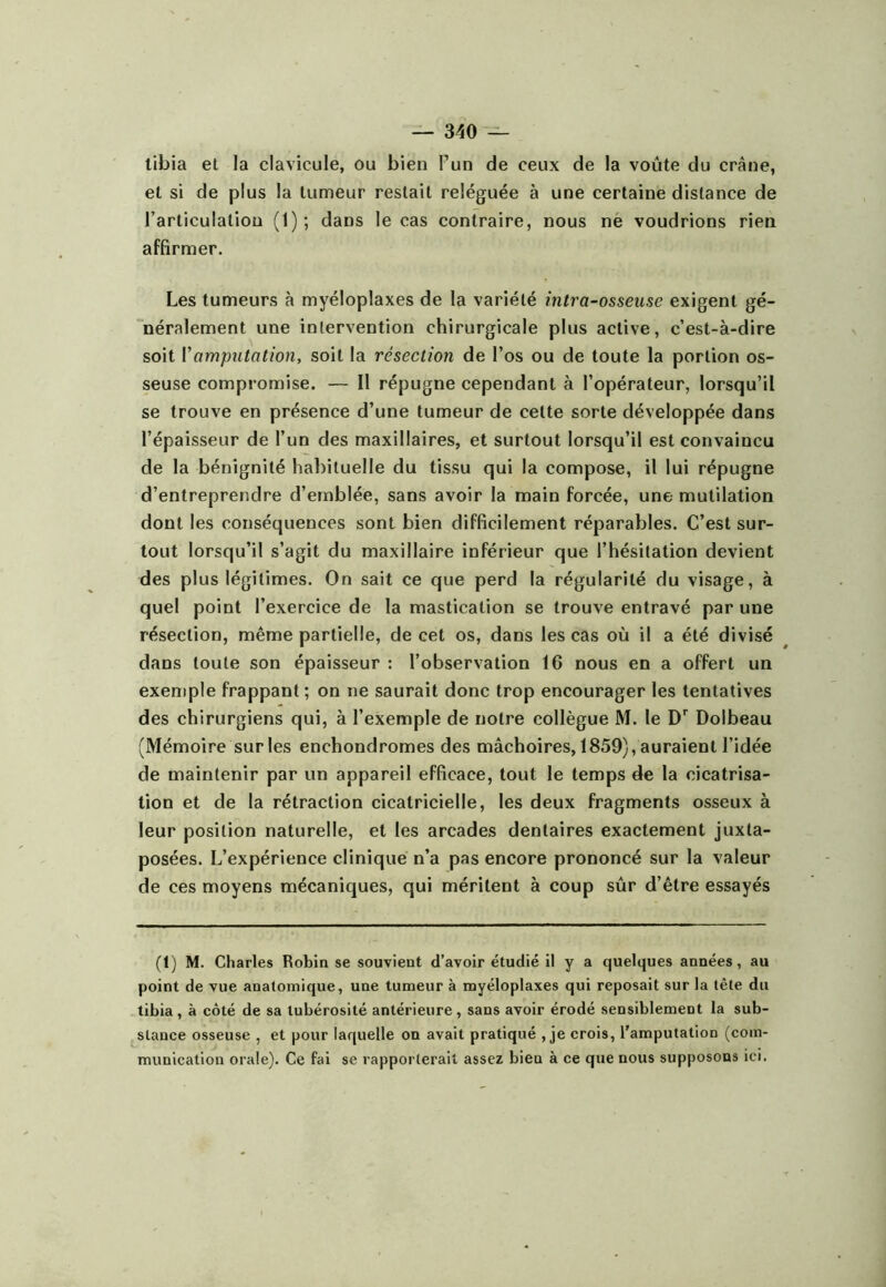 tibia et la clavicule, ou bien l’un de ceux de la voûte du crâne, et si de plus la tumeur restait reléguée à une certaine distance de l’articulation (1); dans le cas contraire, nous nè voudrions rien affirmer. Les tumeurs à myéloplaxes de la variété intra-osseiise exigent gé- néralement une intervention chirurgicale plus active, c’est-à-dire soit Vamputation, soit la résection de l’os ou de toute la portion os- seuse compromise. — Il répugne cependant à l’opérateur, lorsqu’il se trouve en présence d’une tumeur de cette sorte développée dans l’épaisseur de l’un des maxillaires, et surtout lorsqu’il est convaincu de la bénignité hal)ituelle du tissu qui la compose, il lui répugne d’entreprendre d’ernblée, sans avoir la main forcée, une mutilation dont les conséquences sont bien difficilement réparables. C’est sur- tout lorsqu’il s’agit du maxillaire inférieur que l’hésitation devient des plus légitimes. On sait ce que perd la régularité du visage, à quel point l’exercice de la mastication se trouve entravé par une résection, même partielle, de cet os, dans les cas où il a été divisé dans toute son épaisseur : l’observation 16 nous en a offert un exemple frappant; on ne saurait donc trop encourager les tentatives des chirurgiens qui, à l’exemple de notre collègue M. le Dolbeau (Mémoire sur les enchondromes des mâchoires, 1859), auraient l’idée de maintenir par un appareil efficace, tout le temps de la cicatrisa- tion et de la rétraction cicatricielle, les deux fragments osseux à leur position naturelle, et les arcades dentaires exactement juxta- posées. L’expérience clinique n’a pas encore prononcé sur la valeur de ces moyens mécaniques, qui méritent à coup sûr d’être essayés (t) M. Charles Robin se souvient d’avoir étudié il y a quelques années, au point de vue anatomique, une tumeur à myéloplaxes qui reposait sur la tête du tibia, à côté de sa tubérosité antérieure, sans avoir érodé sensiblement la sub- stance osseuse , et pour laquelle on avait pratiqué , je crois, l'amputation (com- munication orale). Ce fai se rapporterait assez bien à ce que nous supposons ici.
