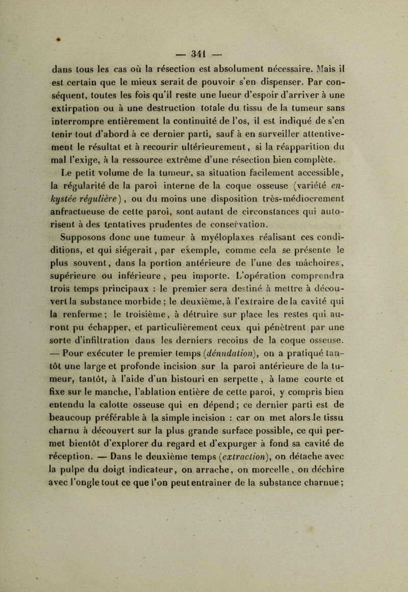 dans tous les cas où la résection est absolument nécessaire. Mais il est certain que le mieux serait de pouvoir s’en dispenser. Par con- séquent, toutes les fois qu’il reste une lueur d’espoir d’arriver à une extirpation ou à une destruction totale du tissu de la tumeur sans interrompre entièrement la continuité de l’os, il est indiqué de s’en tenir tout d’abord à ce dernier parti, sauf à en surveiller attentive- ment le résultat et à recourir ultérieurement, si la réapparition du mal l’exige, à la ressource extrême d’une résection bien complète. Le petit volume de la tumeur, sa situation facilement accessible, la régularité de la paroi interne de la coque osseuse (variété en- kystée régulière), ou du moins une disposition très-médiocrement anfractueuse de cette paroi, sont autant de circonstances qui auto- risent à des tentatives prudentes de conservation. Supposons donc une tumeur à myéloplaxes réalisant ces condi- ditions, et qui siégerait, par exemple, comme cela se présente le plus souvent, dans la portion antérieure de l’une des mâchoires, supérieure ou inférieure , peu importe. L’opération comprendra trois temps principaux : le premier sera destiné à mettre à décx)u- vert la substance morbide; le deuxième, à l’extraire delà cavité qui la renferme; le troisième, à détruire sur place les restes qui au- ront pu échapper, et particulièrement ceux qui pénètrent par une sorte d’infiltration dans les derniers recoins de la coque osseuse. — Pour exécuter le premier temps {dénudation)^ on a pratiqué tan-’ tôt une large et profonde incision sur la paroi antérieure de la tu- meur, tantôt, à l’aide d’un bistouri en serpette , à lame courte et fixe sur le manche, l’ablation entière de cette paroi, y compris bien entendu la calotte osseuse qui en dépend ; ce dernier parti est de beaucoup préférable à la simple incision : car on met alors le tissu charnu à découvert sur la plus grande surface possible, ce qui per- met bientôt d’explorer du regard et d’expurger à fond sa cavité de réception. — Dans le deuxième temps (^extraction), on détache avec la pulpe du doigt indicateur, on arrache, on morcelle, on déchire avec l’ongle tout ce que l’on peut entraîner de la substance charnue;