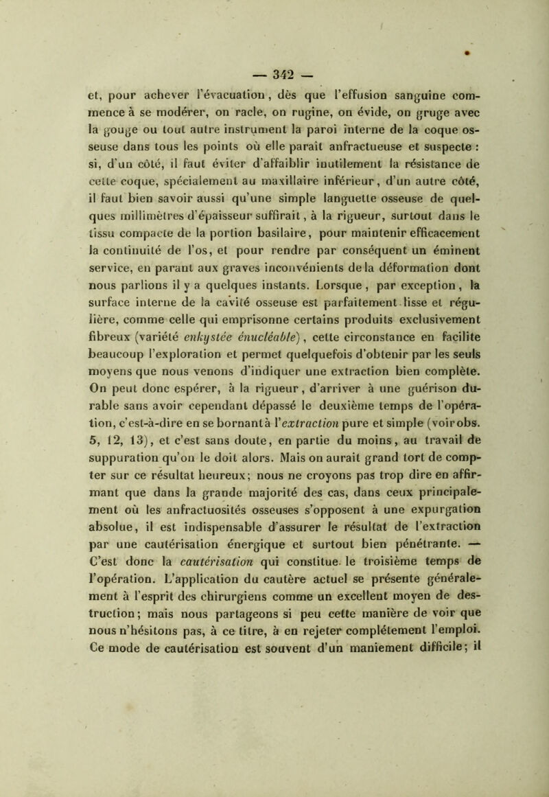 et, pour achever l’évacuatiou, dès que l’effusion sanguine com- mence à se modérer, on racle, on rugine, on évide, on gruge avec la gouge ou tout autre instrun)cnt la paroi interne de la coque os- seuse dans tous les points où elle paraît anfractueuse et suspecte : si, d’un côté, il faut éviter d’affaiblir inutilement la résistance de cette coque, spécialement au maxillaire inférieur, d’un autre côté, il faut bien savoir aussi qu’une simple languette osseuse de quel- ques millimètres d’épaisseur suffirait, à la rigueur, surtout dans le tissu compacte de la portion basilaire, pour maintenir efficacement la continuité de l’os, et pour rendre par conséquent un éminent service, en parant aux graves inconvénients delà déformation dont nous parlions il y a quelques instants. Lorsque , par exception , la surface interne de la cavité osseuse est parfaitement lisse et régu- lière, comme celle qui emprisonne certains produits exclusivement fibreux (variété enkystée énucléable), cette circonstance en facilite beaucoup l’exploration et permet quelquefois d’obtenir par les seuls moyens que nous venons d’indiquer une extraction bien complète. On peut donc espérer, à la rigueur, d’arriver à une guérison du- rable sans avoir cependant dépassé le deuxième temps de l’opéra- tion, c’est-à-dire en se bornantà Vextraction pure et simple (voirobs. 5, 12, 13), et c’est sans doute, en partie du moins, au travail de suppuration qu’on le doit alors. Mais on aurait grand tort de comp- ter sur ce résultat heureux; nous ne croyons pas trop dire en affir- mant que dans la grande majorité des cas, dans ceux principale- ment où les anfractuosités osseuses s’opposent à une expurgation absolue, il est indispensable d’assurer le résultat de l’extraction par une cautérisation énergique et surtout bien pénétrante. — C’est donc la cautérisation qui constitue, le troisième temps de l’opération. L’application du cautère actuel se présente générale- ment à l’esprit des chirurgiens comme un excellent moyen de des- truction; mais nous partageons si peu cette manière de voir que nous n’hésitons pas, à ce titre, à en rejeter complètement l’emploi. Ce mode de cautérisation est souvent d’un maniement difficile; il