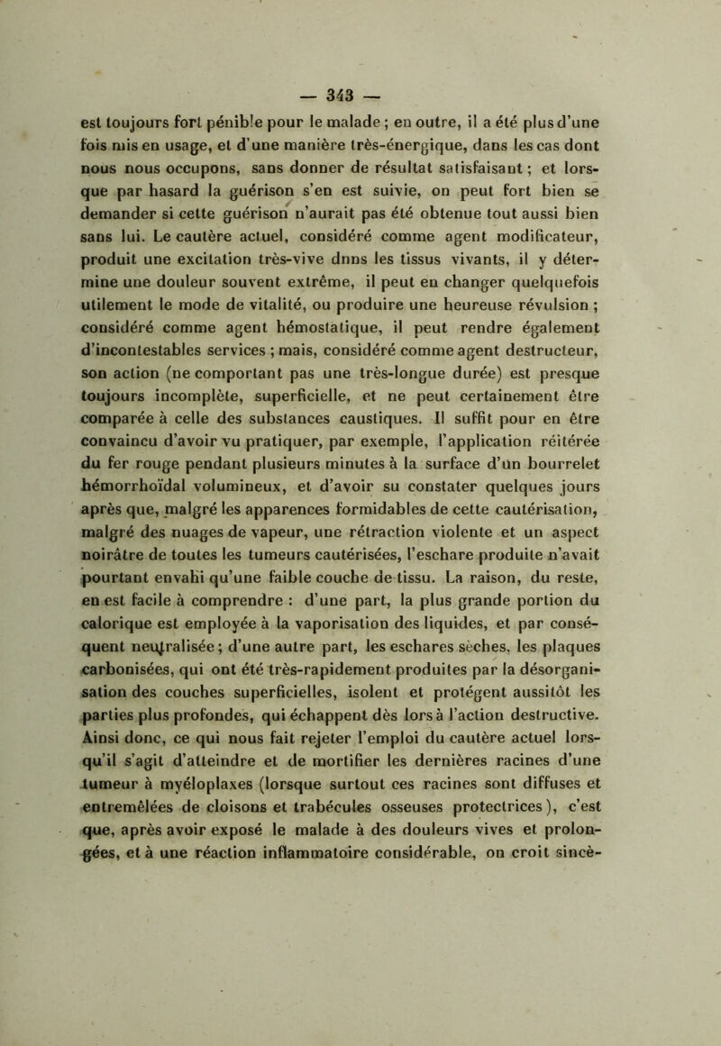 est toujours fort pénible pour le malade ; en outre, il a été plus d’une fois mis en usage, et d’une manière très-énergique, dans les cas dont nous nous occupons, sans donner de résultat satisfaisant ; et lors- que par hasard la guérison s’en est suivie, on peut fort bien se demander si cette guérison n’aurait pas été obtenue tout aussi bien sans lui. Le cautère actuel, considéré comme agent modificateur, produit une excitation très-vive dnns les tissus vivants, il y déter- mine une douleur souvent extrême, il peut en changer quelquefois utilement le mode de vitalité, ou produire une heureuse révulsion ; considéré comme agent hémostatique, il peut rendre également d’incontestables services ; mais, considéré comme agent destructeur, son action (ne comportant pas une très-longue durée) est presque toujours incomplète, superficielle, et ne peut certainement être comparée à celle des substances caustiques. Il suffit pour en être convaincu d’avoir vu pratiquer, par exemple, l’application réitérée du fer rouge pendant plusieurs minutes à la surface d’un bourrelet hémorrhoïdal volumineux, et d’avoir su constater quelques jours après que, malgré les apparences formidables de cette cautérisation, malgré des nuages de vapeur, une rétraction violente et un aspect noirâtre de toutes les tumeurs cautérisées, l’eschare produite n’avait pourtant envahi qu’une faible couche de tissu. La raison, du reste, en est facile à comprendre : d’une part, la plus grande portion du calorique est employée à la vaporisation des liquides, et par consé- quent neutralisée; d’une autre part, les eschares sèches, les plaques carbonisées, qui ont été très-rapidement produites par la désorgani- sation des couches superficielles, isolent et protègent aussitôt les parties plus profondes, qui échappent dès lors à l’action destructive. Ainsi donc, ce qui nous fait rejeter l’emploi du cautère actuel lors- qu’il s’agit d’atteindre et de mortifier les dernières racines d’une -tumeur à myéloplaxes (lorsque surtout ces racines sont diffuses et entremêlées de cloisons et trabécules osseuses protectrices), c’est que, après avoir exposé le malade à des douleurs vives et prolon- gées, et à une réaction inflammatoire considérable, on croit sincè-