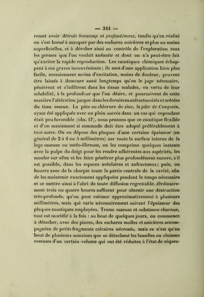 remet avoir détruit beaucoup et profondément, tandis qu’en réalité on s’est borné à masquer par des eschares noirâtres et plus ou moins superficielles, et à dérober ainsi au contrôle de l’exploration tous les germes que l’on voulait anéantir et dont on n’a peut-être fait qu’exciter la rapide reproduction. Les caustiques chimiques échap- pent à ces graves inconvénients ; ils sont d’une application bien plus facile, occasionnent moins d’excitation, moins de douleur, peuvent être laissés à 'demeure aussi longtemps qu’on le juge nécessaire, pénètrent et s’infiltrent dans les tissus malades, en vertu de leur solubilité, à la profondeur que l’on désire, et poursuivent de cette manière l’altération jusque dans lesdernièresanfractuosités et aréoles du tissu osseux. La pâte au chlorure de zinc, la pâte de Canquoin, ayant été appliquée avec un plein succès dans un cas qui cependant était peu favorable (obs. 17), nous pensons que ce caustique flexible et d’un maniement si commode doit être adopté préférablement à tout autre. On en dépose des plaques d’une certaine épaisseur (en général de 2 à 4 ou 5 millimètres) sur toute la surface interne de la loge osseuse ou ostéo-fibreuse, on les comprime quelques instants avec la pulpe du doigt pour les rendre adhérentes aux aspérités, les mouler sur elles et les faire pénétrer plus profondément encore, s’il est possible, dans les espaces aréolaires et anfractueux; puis, on bourre avec de la charpie toute la partie centrale de la cavité, afin de les maintenir exactement appliquées pendant le temps nécessaire et se mettre ainsi à l’abri de toute diffusion regrettable. Ordinaire- ment trois ou quatre heures suffisent pour obtenir une destruction très-profonde, qu’on peut estimer approximativement à plusieurs millimètres, mais qui varie nécessairement suivant l’épaisseur des plaques caustiques employées. Trame osseuse et substance charnue, tout est mortifié à la fois : au bout de quelques jours, on commence à détacher, avec des pinces, des eschares molles et noirâtres accom- pagnées de petits fragments calcaires nécrosés, mais ce n’est qu’au bout de plusieurs semaines que se détachent les lamelles ou cloisons osseuses d’un certain'Volume qui ont été réduites à l’état de séques-