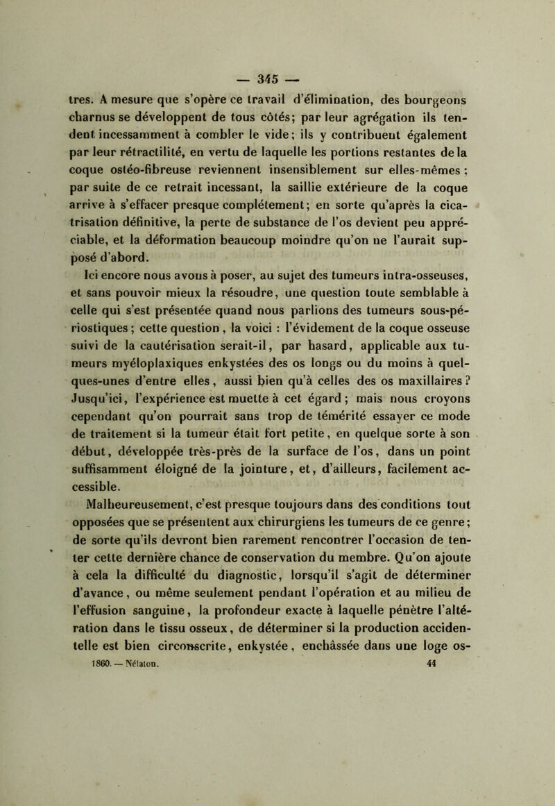 1res. A mesure que s’opère ce travail d’élimioalioD, des bourgeons charnus se développent de tous côtés; par leur agrégation ils ten- dent incessamment à combler le vide; ils y contribuent également par leur rétractililé, en vertu de laquelle les portions restantes delà coque ostéo-fibreuse reviennent insensiblement sur elles-mêmes ; par suite de ce retrait incessant, la saillie extérieure de la coque arrive à s’effacer presque complètement; en sorte qu’après la cica- trisation définitive, la perte de substance de l’os devient peu appré- ciable, et la déformation beaucoup moindre qu’on ne l’aurait sup- posé d’abord. Ici encore nous avons à poser, au sujet des tumeurs intra-osseuses, et sans pouvoir mieux la résoudre, une question toute semblable à celle qui s’est présentée quand nous parlions des tumeurs sous-pé- riostiques ; cette question , la voici : l’évidement de la coque osseuse suivi de la cautérisation serait-il, par hasard, applicable aux tu- meurs myéloplaxiques enkystées des os longs ou du moins à quel- ques-unes d’entre elles, aussi bien qu’à celles des os maxillaires ? Jusqu’ici, l’expérience est muette à cet égard; mais nous croyons cependant qu’on pourrait sans trop de témérité essayer ce mode de traitement si la tumeur était fort petite, en quelque sorte à son début, développée très-près de la surface de l’os, dans un point suffisamment éloigné de la jointure, et, d’ailleurs, facilement ac- cessible. Malheureusement, c’est presque toujours dans des conditions tout opposées que se présentent aux chirurgiens les tumeurs de ce genre; de sorte qu’ils devront bien rarement rencontrer l’occasion de ten- ter cette dernière chance de conservation du membre. Qu’on ajoute à cela la difficulté du diagnostic, lorsqu’il s’agit de déterminer d’avance, ou même seulement pendant l’opération et au milieu de l’effusion sanguine, la profondeur exacte à laquelle pénètre l’alté- ration dans le tissu osseux, de déterminer si la production acciden- telle est bien circonscrite, enkystée, enchâssée dans une loge os- 1860. —Nélaion. 44