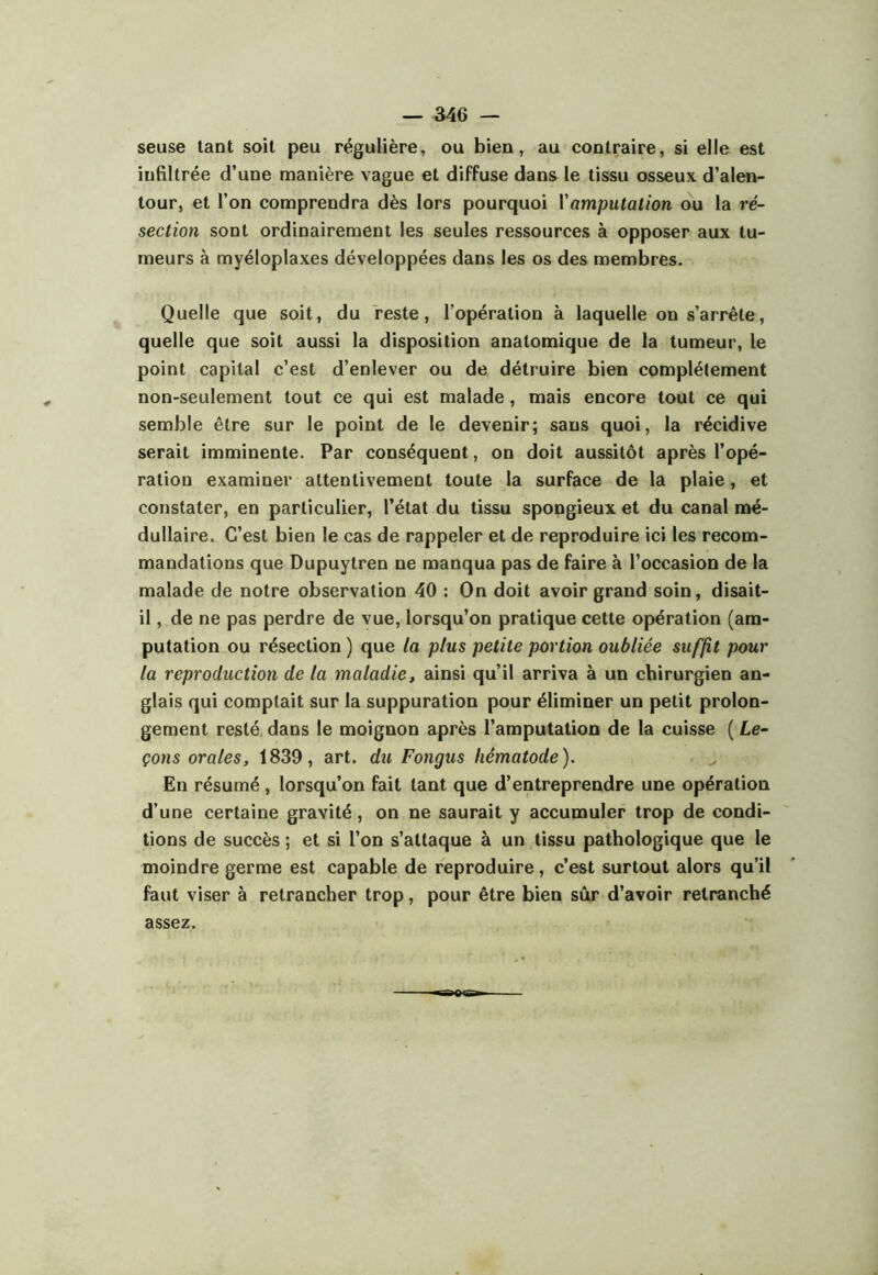 seuse tant soit peu régulière, ou bien, au contraire, si elle est infiltrée d’une manière vague et diffuse dans le tissu osseux d’alen- tour, et l’on comprendra dès lors pourquoi Vamputation ou la ré- section sont ordinairement les seules ressources à opposer aux tu- meurs à myéloplaxes développées dans les os des membres. Quelle que soit, du reste, l’opération à laquelle on s’arrête, quelle que soit aussi la disposition anatomique de la tumeur, le point capital c’est d’enlever ou de détruire bien complètement non-seulement tout ce qui est malade, mais encore tout ce qui semble être sur le point de le devenir; sans quoi, la récidive serait imminente. Par conséquent, on doit aussitôt après l’opé- ration examiner attentivement toute la surface de la plaie, et constater, en particulier, l’état du tissu spongieux et du canal mé- dullaire. C’est bien le cas de rappeler et de reproduire ici les recom- mandations que Dupuytren ne manqua pas de faire à l’occasion de la malade de notre observation 40 : On doit avoir grand soin, disait- il , de ne pas perdre de vue, lorsqu’on pratique cette opération (am- putation ou résection ) que la plus petite portion oubliée suffit pour la reproduction de la maladie, ainsi qu’il arriva à un chirurgien an- glais qui comptait sur la suppuration pour éliminer un petit prolon- gement resté, dans le moignon après l’amputation de la cuisse ( Le- çons orales, 1839, art. du Fongus hématode). En résumé , lorsqu’on fait tant que d’entreprendre une opération d’une certaine gravité, on ne saurait y accumuler trop de condi- tions de succès ; et si l’on s’attaque à un tissu pathologique que le moindre germe est capable de reproduire, c’est surtout alors qu’il faut viser à retrancher trop, pour être bien sûr d’avoir retranché assez.