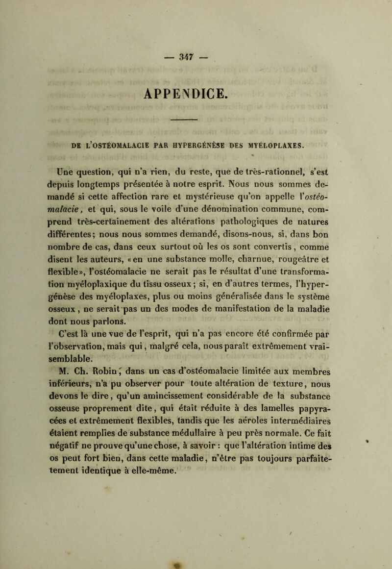 APPE^DICE. DE l’ostéomalacie PAR HYPERGÉNÈSE DES MYÉLOPLAXES. » Une question, qui n’a rien, du reste, que de très-rationnel, s’est depuis longtemps présentée à notre esprit. Nous nous sommes de- mandé si cette affection rare et mystérieuse qu’on appelle Vostéo- malacie, et qui, sous le voile d’une dénomination commune, com- prend très-certainement des altérations pathologiques de natures différentes; nous nous sommes demandé, disons-nous, si, dans bon nombre de cas, dans ceux surtout où les os sont convertis, comme disent les auteurs, « en une substance molle, charnue, rougeâtre et flexible», l’ostéomalacie ne serait pas le résultat d’une transforma- tion myéloplaxique du tissu osseux; si, en d’autres termes, l’hyper- génèse des myéloplaxes, plus ou moins généralisée dans le système osseux, ne serait pas un des modes de manifestation de la maladie dont nous parlons. C’est là une vue de l’esprit, qui n’a pas encore été confirmée par l’observation, mais qui, malgré cela, nous paraît extrêmement vrai- semblable. M. Ch. Robin ^ dans un cas d’ostéomalacie limitée aux membres inférieurs, n’a pu observer pour toute altération de texture, nous devons le dire, qu’un amincissement considérable de la substance osseuse proprement dite, qui était réduite à des lamelles papyra- cées et extrêmement flexibles, tandis que les aéroles intermédiaires étaient remplies de substance médullaire à peu près normale. Ce fait négatif ne prouve qu’une chose, à savoir ; que l’altération intime des os peut fort bien, dans cette maladie, n’être pas toujours parfaite- tement identique à elle-même.