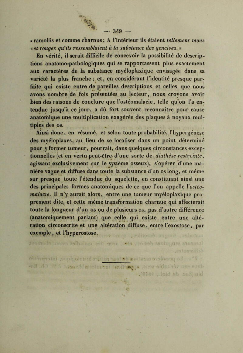 « ramollis et comme charnus; à l’intérieur ils étaient tellement mous « et rouges qu*ils ressemblaient à la substance des gencives. » En vérité, il serait difficile de concevoir la possibilité de descrip- tions anatomo-pathologiques qui se rapportassent plus exactement aux caractères de la substance myéloplaxique envisagée dans sa variété la plus franche; et, en considérant l’identité presque par- faite qui existe.entre de pareilles descriptions et celles que nous avons nombre de fois présentées au lecteur, nous croyons avoir bien des raisons de conclure que l’ostéomalacie, telle qu’on l’a en- tendue jusqu’à ce jour, .a dû fort souvent reconnaître pour cause anatomique une multiplication exagérée des plaques à noyaux mul- tiples des os. Ainsi donc, en résumé, et selon toute probabilité, l’hypergénèse des myéloplaxes, au lieu de se localiser dans un point déterminé pour y former tumeur, pourrait, dans quelques circonstances excep- tionnelles (et en vertu peut-être-d’une sorte de diathèse restreinte, agissant exclusivement sur le système osseux), s’opérer *d’une ma- nière vague et diffuse dans toute la substance d’un os long, et même sur presque toute l’étendue du squelette, en constituant ainsi une des principales formes anatomiques de ce que l’on appelle Vostéo- malacie. Il n’y aurait alors, entre une tumeur myéloplaxique pro- prement dite, et cette même transformation charnue qui affecterait toute la longueur d’un os ou de plusieurs os, pas d’autre différence (anatomiquement parlant) que celle^ qui existe entre une alté- ration circonscrite et une altération diffuse, entre l’exostose, par exemple, et l’hyperostose.