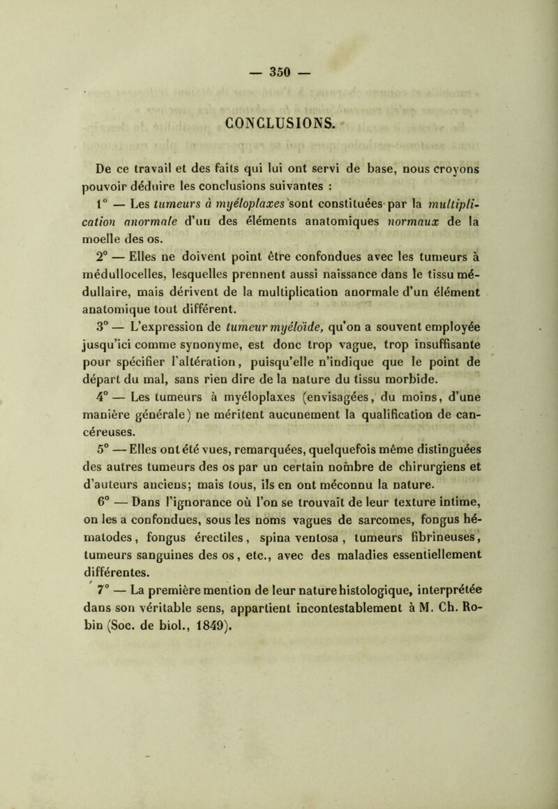 CONCLUSIONS. ‘ De ce travail et des faits qui lui ont servi de base, nous croyons pouvoir déduire les conclusions suivantes : 1” — Les tumeurs à myéloplaxes'sonl constituées par la multipli- cation anormale d’un des éléments anatomiques normaux de la moelle des os. 2° — Elles ne doivent point être confondues avec les tumeurs à médullocelles, lesquelles prennent aussi naissance dans le tissu mé- dullaire, mais dérivent de la multiplication anormale d’un élément anatomique tout différent. 3® — L’expression de tumeur myêldide, qu’on a souvent employée jusqu’ici comme synonyme, est donc trop vague, trop insuffisante pour spécifier l’altération, puisqu’elle n’indique que le point de départ du mal, sans rien dire de la nature du tissu morbide. 4”— Les tumeurs à myéloplaxes (envisagées, du moins, d’une manière générale) ne méritent aucunement la qualification de can- céreuses. 5® — Elles ont été vues, remarquées, quelquefois même distinguées des autres tumeurs des os par un certain nombre de chirurgiens et d’auteurs anciens; mais tous, ils en ont méconnu la nature. 6° — Dans l’ignorance où l’on se trouvait de leur texture intime, on les a confondues, sous les noms vagues de sarcomes, fongus hé- matodes, fongus érectiles, spina ventosa , tumeurs fibrineuses, tumeurs sanguines des os, etc., avec des maladies essentiellement différentes. 7° — La première mention de leur nature histologique, interprétée dans son véritable sens, appartient incontestablement à M. Ch. Ro- bin (Soc. de biol., 1849).