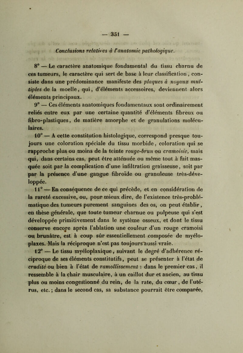 Conclusions relatives à Canatomie pathologique. 8® — Le caractère anatomique fondamental du tissu charnu de ces tumeurs, le caractère qui sert de base à leur classification, con- siste dans une prédominance manifeste des plaques à noyaux mul- tiples de la moelle, qui, d’éléments accessoires, deviennent alors éléments principaux. 9® — Ces éléments anatomiques fondamentaux sont ordinairement reliés entre eux par une certaine quantité d’éléments fibreux ou fibro-plastiques, de matière amorphe et de granulations molécu- laires. 10® — A cette constitution histologique, correspond presque tou- jours une coloration spéciale du tissu morbide, coloration qui se rapproche plus ou moins de la teinte rouge-brun ou cramoisie, mais qui, dans certains cas, peut être atténuée ou même tout à fait mas- quée soit par la complication d’une infiltration graisseuse, soit par par la présence d’une gangue fibroïde ou granuleuse très-déve- loppée. 11® — En conséquence de ce qui précède, et en considération de la rareté excessive, ou, pour mieux dire, de l’existence très-problé- matique des tumeurs purement sanguines des os, on peut établir, en thèse générale, que toute tumeur charnue ou pulpeuse qui s’est développée primitivement dans le système osseux, et dont le tissu conserve encore après l’ablation une couleur d’un rouge cramoisi ou brunâtre, est à coup sûr essentiellement composée de myélo- plaxes. Mais la réciproque n’est pas toujours“aussi vraie. 12® — Le tissu myéloplaxique, suivant le degré d’adhérence ré- ciproque de ses éléments constitutifs, peut se présenter à l’état de crudité ou bien à l’état de ramollissement ; dans le premier cas, il ressemble à la chair musculaire, à un caillot dur et ancien, au tissu plus ou moins congestionné du rein, de la rate, du cœur, de l’uté- rus, etc. ; dans le second cas, sa substance pourrait être comparée,