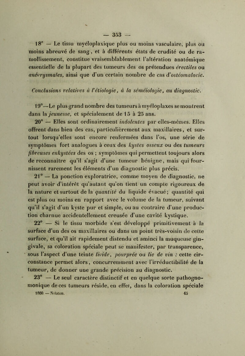 18° — Le tissu myéloplaxique plus ou moins vasculaire, plus ou moins abreuvé de sang, et à différents états de crudité ou de ra- mollissement, constitue vraisemblablement l’altération anatomique essentielle de la plupart des tumeurs des os prétendues érectiles ou anévrysmales, ainsi que d’un certain nombre de cas d'ostéomalacie. Conclusions relatives à l’étiologie, à la séméiologie, au diagnostic. 19”—Le plus grand nombre des tumeurs à myéloplaxes se montrent dans \di jeunesse, et spécialement de 15 à 25 ans. 20” — Elles sont ordinairement indolentes par elles-mêmes. Elles offrent dans bien des cas, particulièrement aux maxillaires, et sur- tout lorsqu’elles sont encore renfermées dans l’os, une série de symptômes fort analogues à ceux des kystes osseux ou des tumeurs fibreuses enkystées des os ; symptômes qui permettent toujours alors de reconnaître qu’il s’agit d’une tumeur bénigne, mais qui four- nissent rarement les éléments d’un diagnostic plus précis. 21” — La ponction exploratrice, comme moyen de diagnostic, ne peut avoir d’intérêt qu’aulant qu’on tient un compte rigoureux de la nature et surtout de la quantité du liquide évacué; quantité qui est plus ou moins en rapport avec le volume de la tumeur, suivant qu’il s’agit d’un kyste pur et simple, ou au contraire d’une produc- tion charnue accidentellement creusée d’une cavité kystique. 22” — Si le tissu morbide s’est développé primitivement à la surface d’un des os maxillaires ou dans un point très-voisin de cette surface, et qu’il ait rapidement distendu et aminci la muqueuse gin- givale, sa coloration spéciale peut se manifester, par transparence, * sous l’aspect d’une teinte livide, pourprée ou lie de vin : celte cir- constance permet alors, concurremment avec l’irréductibilité de la tumeur, de donner une grande précision au diagnostic. 23” — Le seul caractère distinctif et en quelque sorte pathogno- monique de ces tumeurs réside, en effet, dans la coloration spéciale 1S60. — Nélaton. 45