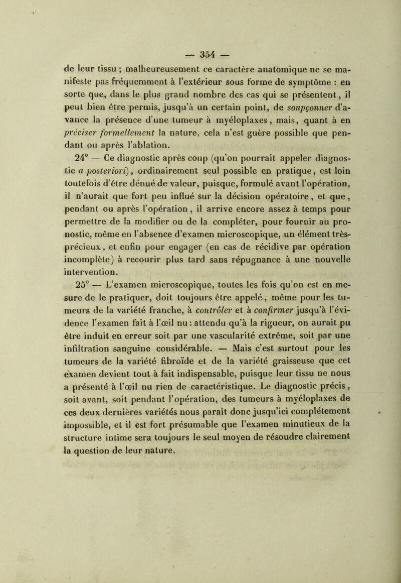 de leur tissu ; malheureusement ce caractère anatomique ne se ma- nifeste pas fréquemment à l’extérieur sous forme de symptôme : en sorte que, dans le plus grand nombre des cas qui se présentent, il peut bien être permis, jusqu’à un certain point, de soupçonner d’a- vance la présence d’une tumeur à myéloplaxes, mais, quant à en préciser formellement la nature, cela n’est guère possible que pen- dant ou après l’ablation. 24® — Ce diagnostic après coup (qu’on pourrait appeler diagnos- tic a posteriori), ordinairement seul possible en pratique, est loin toutefois d’être dénué de valeur, puisque, formulé avant l’opération, il n’aurait que fort peu influé sur la décision opératoire, et que, pendant ou après l’opération, il arrive encore assez à temps pour permettre de la modifier ou de la compléter, pour fournir au pro- nostic, même en l’absence d’examen microscopique, un élément très- précieux, et enfin pour engager (en cas de récidive par opération incomplète) à recourir plus tard sans répugnance à une nouvelle intervention. 25° — L’examen microscopique, toutes les fois qu’on est en me- sure de le pratiquer, doit toujours être appelé, même pour les tu- meurs de la variété franche, à contrôler et à confirmer jusqu’à l’évi- dence l’examen fait à l’œil nu: attendu qu’à la rigueur, on aurait pu être induit en erreur soit par une vascularité extrême, soit par une infiltration sanguine considérable. — Mais c’est surtout pour les tumeurs de la variété fibroïde et de la variété graisseuse que cet examen devient tout à fait indispensable, puisque leur tissu ne nous a présenté à l’œil nu rien de caractéristique. Le diagnostic précis, soit avant, soit pendant l’opération, des tumeurs à myéloplaxes de ces deux dernières variétés nous paraît donc jusqu’ici complètement impossible, et il est fort présumable que l’examen minutieux de la structure intime sera toujours le seul moyen de résoudre clairement la question de leur nature,