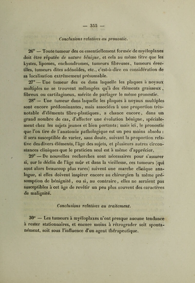 Conclusions relatives au pronostic. 26° — Toute tumeur des os essentiellement formée de myéloplaxes doit être réputée de nature bénigne, et cela au même titre que les kystes, lipomes, enchondromes, tumeurs fibreuses, tumeurs érec- tiles, tumeurs dites adénoïdes, etc., c’est-à-dire en considération de sa localisation extrêmement présumable. 27® — Une tumeur des os dans laquelle les plaques à noyaux multiples ne se trouvent mélangées qu’à des éléments graisseux , fibreux ou cartilagineux, mérite de partager le même pronostic. 28° — Une tumeur dans laquelle les plaques à noyaux multiples sont encore prédominantes, mais associées à une proportion très- notable d’éléments fibro-plastiques, a chance encore, dans un grand nombre de cas, d’affecter une évolution bénigne, spéciale- ment chez les sujets Jeunes et bien portants; mais ici, le pronostic que l’on tire de l’anatomie pathologique est un peu moins absolu : il sera susceptible de varier, sans doute, suivant la proportion rela- tive des divers éléments, l’âge des sujets, et plusieurs autres bircon- slances cliniques que le praticien seul est à même d’apprécier. 29° — De nouvelles recherches sont nécessaires pour s’assurer si, sur le déclin de l’âge mûr et dans la vieillesse, ces tumeurs (qui spnt alors beaucoup plus rares) suivent une marche clinique ana- logue, si elles doivent inspirer encore au chirurgien la même pré- somption de bénignité, ou si, au contraire, elles ne seraient pas susceptibles à cet âge de revêtir un peu plus souvent des caractères de malignité. Conclusions relatives au traitement. 30° — Les tumeurs à myéloplaxes n’ont presque aucune tendance à rester stationnaires, et encore moins à rétrograder soit sponta- nément, soit sous l’influence d’un agent thérapeutique.