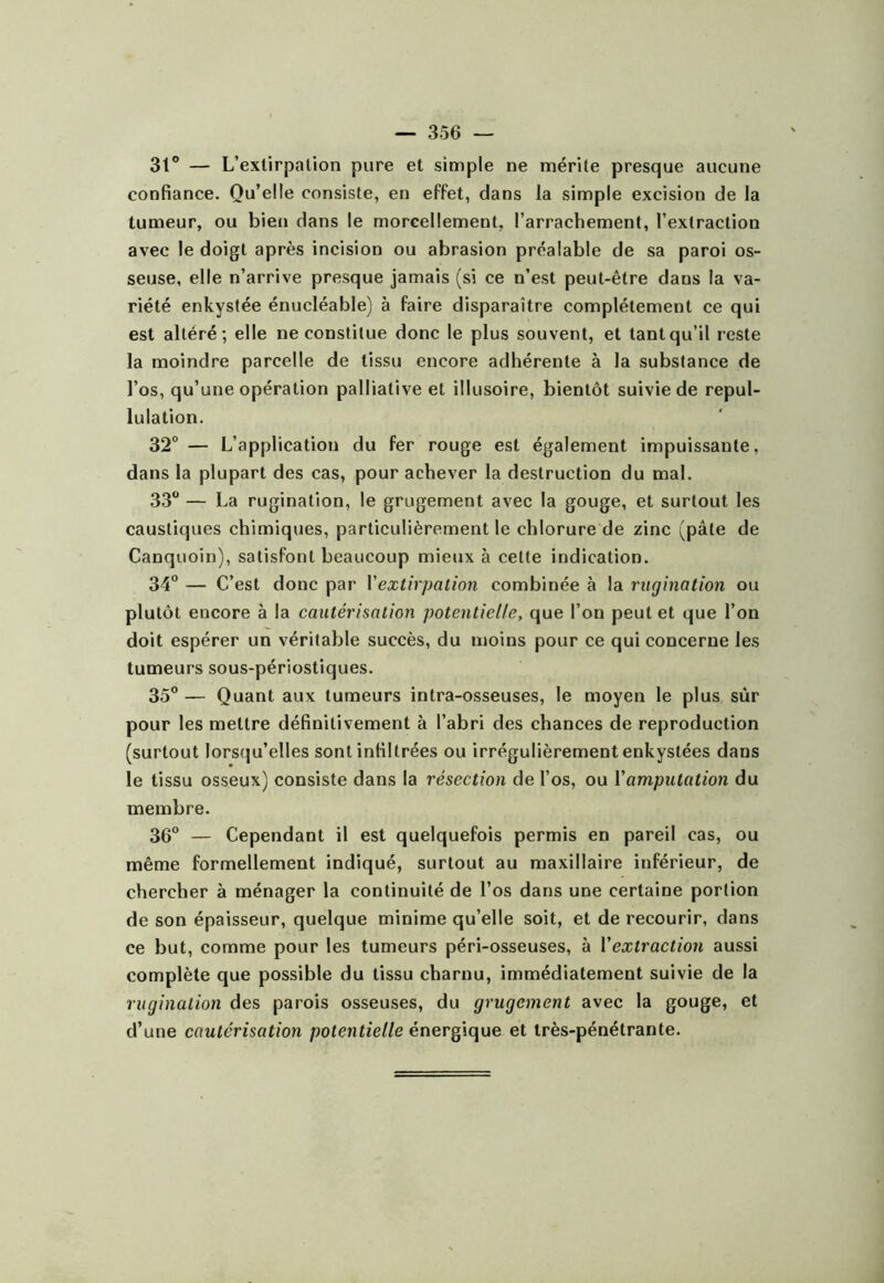 St® — L’extirpation pure et simple ne mérite presque aucune confiance. Qu’elle consiste, en effet, dans la simple excision de la tumeur, ou bien dans le morcellement, l’arrachement, l’extraction avec le doigt après incision ou abrasion préalable de sa paroi os- seuse, elle n’arrive presque jamais (si ce n’est peut-être dans la va- riété enkystée énucléable) à faire disparaître complètement ce qui est altéré; elle ne constitue donc le plus souvent, et tant qu’il reste la moindre parcelle de tissu encore adhérente à la substance de l’os, qu’une opération palliative et illusoire, bientôt suivie de repul- lulation. 32° — L’application du fer rouge est également impuissante, dans la plupart des cas, pour achever la destruction du mal. 33 — La rugination, le grugement avec la gouge, et surtout les caustiques chimiques, particulièrement le chlorure de zinc (pâle de Canquoin), satisfont beaucoup mieux à cette indication. 34 — C’est donc par Vextirpation combinée à la rugination ou plutôt encore à la cautérisation potentielle, que l’on peut et que l’on doit espérer un véritable succès, du moins pour ce qui concerne les tumeurs sous-périostiques. 35 — Quant aux tumeurs intra-osseuses, le moyen le plus sûr pour les mettre définitivement à l’abri des chances de reproduction (surtout lorsqu’elles sont infiltrées ou irrégulièrement enkystées dans le tissu osseux) consiste dans la résection de l’os, ou Vamputation du membre. 36 — Cependant il est quelquefois permis en pareil cas, ou même formellement indiqué, surtout au maxillaire inférieur, de chercher à ménager la continuité de l’os dans une certaine portion de son épaisseur, quelque minime qu’elle soit, et de recourir, dans ce but, comme pour les tumeurs péri-osseuses, à Vextraction aussi complète que possible du tissu charnu, immédiatement suivie de la rugination des parois osseuses, du grugement avec la gouge, et d’une cautérisation potentielle énergique et très-pénétrante.