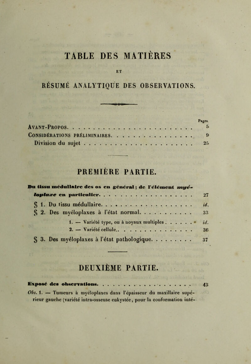 TABLE DES MATIERES ET RÉSUMÉ ANALYTIQUE DES OBSERVATIONS. Pages. Avant-Propos ^ Considérations préliminaires & Division du sujet 25 PREMIÈRE PARTIE. Du tissu médullaire des os en général ; de l’élément ntyé- Maytaæe en particulier 27 5 !• Du tissu médullaire id. % 2. Des myéloplaxes à l’état normal 33 1. — Variété type, ou à noyaux multiples • id, 2. — Variété cellule 30 5 3. Des myéloplaxes à l’état pathologique 37 DEUXIÈME PARTIE. Exposé des observations 4$ Oâs, 1. — Tumeurs à myéloplaxes dans l’épaisseur du maxillaire supé- rieur gauche (variété intra-osseuSe enkystée, pour la conformation inté-