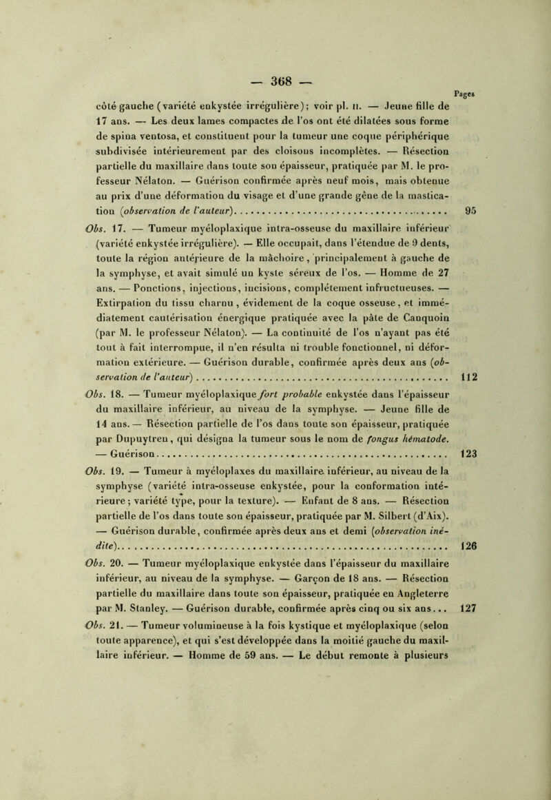 côté gauche (variété eokystée irrégulière); voir pl. ii. — Jeune fille de 17 ans. — Les deux lames compactes de l’os ont été dilatées sous forme de spina ventosa, et constituent pour la tumeur une coque périphérique subdivisée intérieurement par des cloisons incomplètes. — Résection partielle du maxillaire dans toute son épaisseur, pratiquée par M. le pro- fesseur Nélaton. — Guérison confirmée après neuf mois, mais obtenue au prix d’une déformation du visage et d’une grande gène de la mastica- tion {observation de l’auteur) Obs. 17. — Tumeur myéloplaxique intra-osseuse du maxillaire inférieur (variété enkystée irrégulière). — Elle occupait, dans l’étendue de 9 dents, toute la région antérieure de la mâchoire, principalement à gauche de la symphyse, et avait simulé un kyste séreux de l’os. — Homme de 27 ans. — Ponctions, injections, incisions, complètement infructueuses. — Extirpation du tissu charnu , évidement de la coque osseuse, et immé- diatement cautérisation énergique pratiquée avec la pâte de Canquoin (par M. le professeur Nélaton). — La continuité de l’os n’ayant pas été tout à fait interrompue, il n’en résulta ni trouble fonctionnel, ni défor- mation extérieure. — Guérison durable, confirmée après deux ans {ob- servation de l’auteur) Obs. 18. — Tumeur myéloplaxique fort probable enkystée dans l’épaisseur du maxillaire inférieur, au niveau de la symphyse. — Jeune fille de 14 ans.— Résection partielle de l’os dans toute son épaisseur, pratiquée par Dupuytreu, qui désigna la tumeur sous le nom de fongus hématode. — Guérison Obs. 19. — Tumeur à myéloplaxes du maxillaire- inférieur, au niveau de la symphyse (variété intra-osseuse enkystée, pour la conformation inté- rieure ; variété type, pour la texture). — Enfant de 8 ans. — Résection partielle de l’os dans toute son épaisseur, pratiquée par M. Silbert (d’Aix). — Guérison durable, confirmée après deux ans et demi [observation iné- dite) Obs. 20. — Tumeur myéloplaxique enkystée dans l’épaisseur du maxillaire inférieur, au niveau de la symphyse. — Garçon de 18 ans. — Résection partielle du maxillaire dans toute son épaisseur, pratiquée en Angleterre par M. Stanley. — Guérison durable, confirmée après cinq ou six ans... Obs. 21. — Tumeur volumineuse à la fois kystique et myéloplaxique (selon toute apparence), et qui s’est développée dans la moitié gauche du maxil- laire inférieur. — Homme de 59 ans. — Le début remonte à plusieurs Pages 95 112 123 126 127
