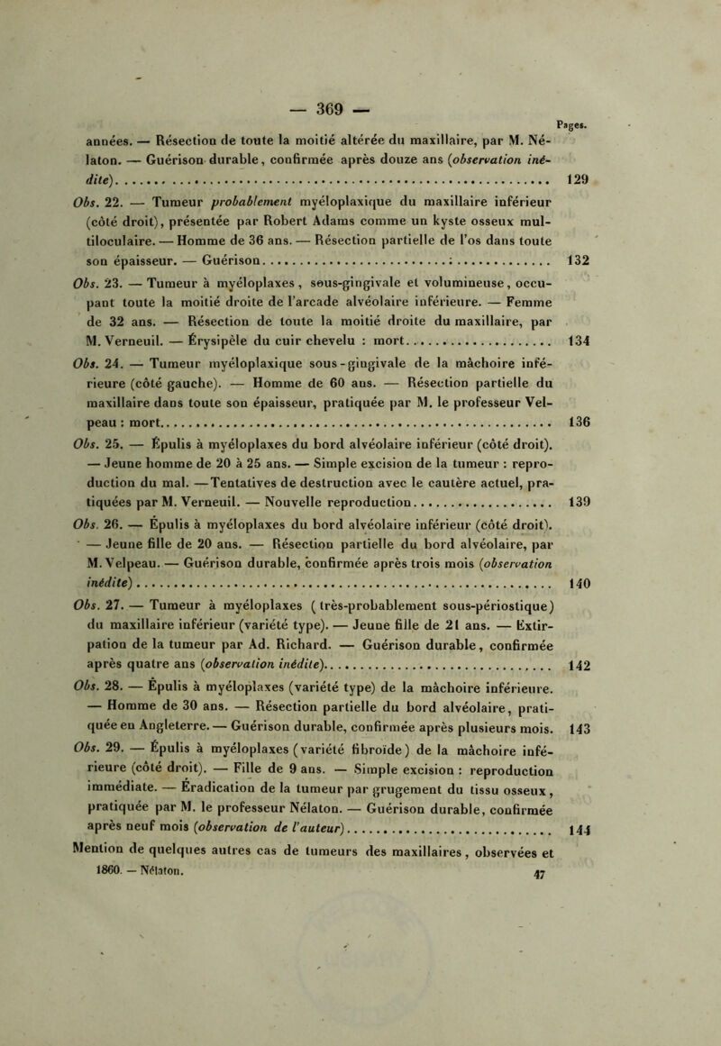 années. — Résection de toute la moitié altérée du maxillaire, par M. Né- laton. — Guérison durable, confirmée après douze ans (observation iné- dite) 129 Obs. 22. — Tumeur probablement myéloplaxique du maxillaire inférieur (côté droit), présentée par Robert Adams comme un kyste osseux mul- tiloculaire. — Homme de 36 ans. — Résection partielle de l’os dans toute son épaisseur. — Guérison ; 132 Obs. 23. —Tumeur à myéloplaxes, seus-gingivale et volumineuse, occu- pant toute la moitié droite de l’arcade alvéolaire inférieure. — Femme de 32 ans. — Résection de toute la moitié droite du maxillaire, par M. Verneuil. — Érysipèle du cuir chevelu : mort. 134 Obs. 24. — Tumeur myéloplaxique sous-gingivale de la mâchoire infé- rieure (côté gauche). — Homme de 60 ans. — Résection partielle du maxillaire dans toute son épaisseur, pratiquée par M. le professeur Vel- peau : mort 136 Obs. 25. — Ëpulis à myéloplaxes du bord alvéolaire inférieur (côté droit). — Jeune homme de 20 à 25 ans. — Simple excision de la tumeur : repro- duction du mal. —Tentatives de destruction avec le cautère actuel, pra- tiquées par M. Verneuil. — Nouvelle reproduction 139 Obs. 26. — Épulis à myéloplaxes du bord alvéolaire inférieur (côté droit\ — Jeune fille de 20 ans. — Résection partielle du bord alvéolaire, par M. Velpeau. — Guérison durable, confirmée après trois mois (observation inédite) 140 Obs. 21. — Tumeur à myéloplaxes ( très-probablement sous-périostique) du maxillaire inférieur (variété type). — Jeune fille de 21 ans. — Éxtlr- pation de la tumeur par Ad. Richard. — Guérison durable, confirmée après quatre ans (observation inédite) 142 Obs. 28. — Epulis à myéloplaxes (variété type) de la mâchoire inférieure. — Homme de 30 ans. — Résection partielle du bord alvéolaire, prati- quée eu Angleterre. — Guérison durable, confirmée après plusieurs mois. 143 Obs. 29. — Épulis à myéloplaxes ( variété fibroïde) de la mâchoire infé- rieure (côté droit). — Fille de 9 ans. — Simple excision : reproduction immédiate. — Éradication de la tumeur par grugement du tissu osseux, pratiquée par M. le professeur Nélaton. — Guérison durable, confirmée après neuf mois (observation de l’auteur) 144 Mention de quelques autres cas de tumeurs des maxillaires, observées et 1860. — Nélaton. 47