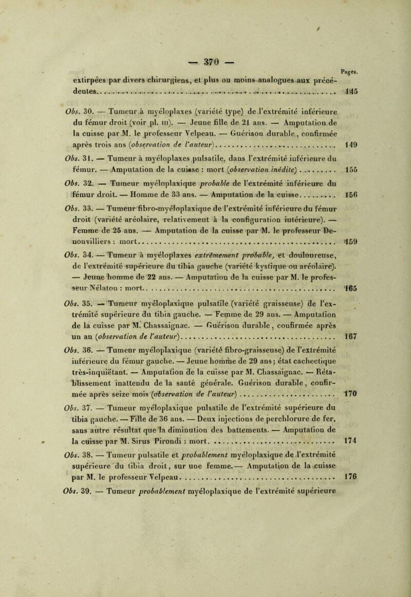 i Page*. extirpées par divers chirurf;iens, et plus ou moins analogues aux précé- dentes.. ... 1145 Obs. 30. — Tumeur à rayéloplaxes (variété type) de l'extrémité inférieure du fémur droit (voir pl. iii). — Jeune fille de 21 ans. — Amputation de la cuisse par M. le professeur Velpeau. — Guérison durable , confirmée après trois ans (observation de l’auteur) 149 Obs. 31. — Tumeur à rayéloplaxes pulsatile, dans l’extrémité inférieure du fémur. — Amputation de la cukse : mort (observation, inédite) . 155 Obs. 32. — Tumeur myéloplaxique probable de l’extrémité inférieure du fémur droit. — Homme de 33 ans. — Amputaliomde la cuisse . 156 Obs. 33. — Tumeur fibro-myéloplaxique de l’extrémité inférieure du fémur droit (variété aréolaire, relativement à la configuration intérieure). — Femme de 25 ans. — Amputation de la cuisse par M. le professeur De- uonvilliers : mort >159 Obs. 34. — Tumeur à rayéloplaxes extrêmement prôbable, et douloureuse, de l’extrémité supérieure du tibia gauche (variété kystique ou aréolaire). — Jeune homme de 22 ans. — Amputation de la cuisse par M. le profes- seur Nélaton : mort '165 Obs. 35. — Tumeur myéloplaxique pulsatile (variété graisseuse) de l’ex- trémité supérieure du tibia gauche. — Femme de 29 ans. — Amputation de la cuisse par M. Chassaignac. — Guérison durable, confirmée après un an (observation de l’auteur) 167 Obs. 36. — Tumeur myéloplaxique (variété fibro-graisseuse) de l’extrémité inférieure du fémur gauche. — Jeune horhme de 29 ans ; état cachectique très-inquiétant. — Amputation de la cuisse par M. Chassaignac. — Réta- blissement inattendu de la santé générale. Guérison durable, confir- mée après seize mois (observation de l’auteur) 170 Obs. 37. — Tumeur myéloplaxique pulsatile de l’extrémité supérieure du tibia gauche. —Fille de 36 ans. — Deux injections de perchlorure de fer, sans autre résultat que la diminution des battements. — Amputation de la cuisse par TVI. Sirus Pirondi : mort 174 Obs. 38. — Tumeur pulsatile et probablement myéloplaxique de,l’extrémité supérieure du tibia droit, sur une femme.— Amputation de la cuisse par M. le professeur Velpeau 176 Obs. 39. — Tumeur probablement myéloplaxique de l’extrémité supérieure