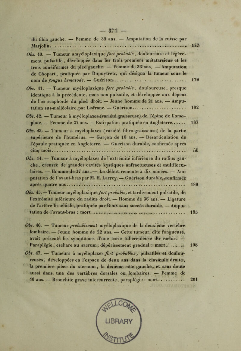 du tibia gauche. — Femme de 39 ans. — Amputation de la cuisse par Marjolin . ...... 177 Obs. 40. — Tumeur amyéloplaxique fort probable, douloureuse et légère- ment pulsatile, développée dans les trois premiers métatarsiens et les trois cunéiformes du pied gauche. — Femme de 33 ans. — Amputation de Chopart, pratiquée par Dupuytren, qui désigna la tumeur sous le nom de fongus hématode. — Guérison 179 Obs. 41. — Tumeur myéloplaxique fort probable, douloureuse, presque identique à la précédente, mais non pulsatile, et développée aux dépens de l’os scaphoïde du pied droit. — Jeune homme de 21 ans. — Ampu- tation sus-malléolaire,par Lisfranc. — Guérison 182 Obs. 42. — Tumeur à myéloplax'es.(variété graisseuse) de l’épine de l’omo- plate. — Femme de 27 ans. — Extirpation pratiquée en Angleterre 187 Obs. 43. — Tumeur à myéloplaxes (variété fibro-graisseuse) de la partie supérieure de l’humérus. — Garçon de 18 ans. — Désarticulation de l’épaule pratiquée en Angleterre. — Guérison durable, confirmée après cinq mois id. Obs. 44. — Tumeur à myéloplaxes de l’extrémité inférieure du radius gau- che, creusée de grandes cavités kystiques anfractueuses et multilocU'- laires. — Homme de 37 ans. — Le début remonte à dix années. — Am- putation de l’avant-bras par M. H. Larrey. — Guérison durable,i^ïonfirmée après quatre ans 188 Obs. 45. — Tumeur myéloplaxique fort et tardivement pulsatile, de l’extrémité inférieure du radius droit. — Homme de 36 ans. — Ligature de l’artère brachiale,, pratiquée par Roux sans succès durable. — Ampu>- tation de l’avant-bras : mort..... 195 Obs. 46. — Tumeur probablement myéloplaxique de la deuxième vertèbre lombaire. — Jeune homme de 22 ans. — Cette tumeur, dite fongueuse, avait présenté les symptômes d’une carie tuberculeuse du* rachisi — ’ Paraplégie, eschare au sacrum; dépérissement graduel ; mort 198 Obs. 47. — Tumeurs à myéloplaxes fort probables, pulsatiles et doulou- reuses, développées en l’espace de deux ans dans>la clavicule droite;, la première pièce du sternum, la dixième côte gauche, et sans doute aussi dans, une des vertèbres dorsales ou lombaires. — Femme de 46 ans. — Bronchite grave intercurrente, paraplégie : mort 201
