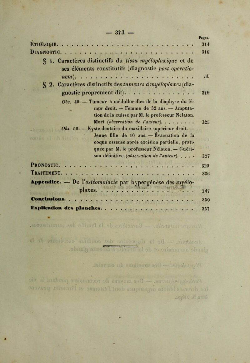 Page». ÉtIO>LOG1E 314 Diagnostic 316 5 t. Caractères distinctifs du tissu myéloplaxique et de ses éléments constitutifs (diagnostic post operatio- nem) § 2. Caractères distinctifs des Iwmeîtrs à mî/eVop/oices(dia- gnostic proprement dit) . Obs. 49. — Tumeur à médullocelles de la diaphyse du fé- mur droit, — Femme de 32 ans. — Amputa- tion de la cuisse par M. le professeur Nélaton. Mort [observation de l'auteur) Obs. 50. — Kyste dentaire du maxillaire supérieur droit. — Jeune fille de 16 ans. — Evacuation de la coque osseuse après excision partielle, prati- quée par M, le professeur Nélaton. — Guéri- son définitive [observation de l'auteur) Pronostic Traitement Appendice. — De Vostéomalacie par hypergénèse de! i-jJ !,r- Conelnslouis. . . Explication des planches 5 «jyélo id. 319 325 327 329 336 347 350 357