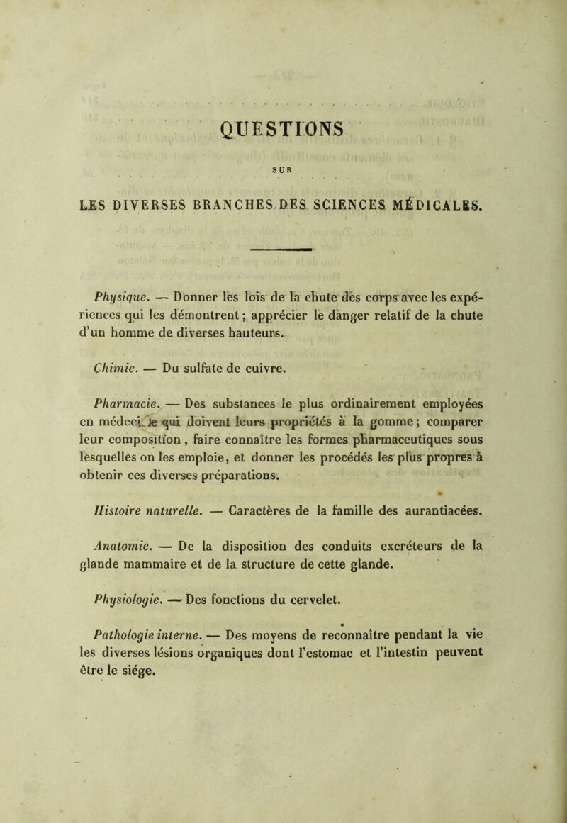 QUESTIONS ; ' M SÜR LES DIVERSES BRANCHES,DES SCIENCES MÉDICALES. Physique. — Donner les lois de la chute dès corps avec les expé- riences qui les démontrent ; apprécier le danger relatif de la chute d’un homme de diverses hauteurs. Chimie. — Du sulfate de cuivre. Pharmacie. — Des substances le plus ordinairement employées en médecu iîe qui doivent leurs propriétés à la gomme ; comparer leur composition, faire connaître les formes pharmaceutiques sous lesquelles on les emploie, et donner les procédés les plus propres'à obtenir ces diverses préparations. Histoire naturelle. — Caractères de la famille des aurantiacées. Anatomie. — De la disposition des conduits excréteurs de la glande mammaire et de la structure de cette glande. Physiologie. — Des fonctions du cervelet. Pathologie interne. — Des moyens de reconnaître pendant la vie les diverses lésions organiques dont l’estomac et l’intestin peuvent être le siège.