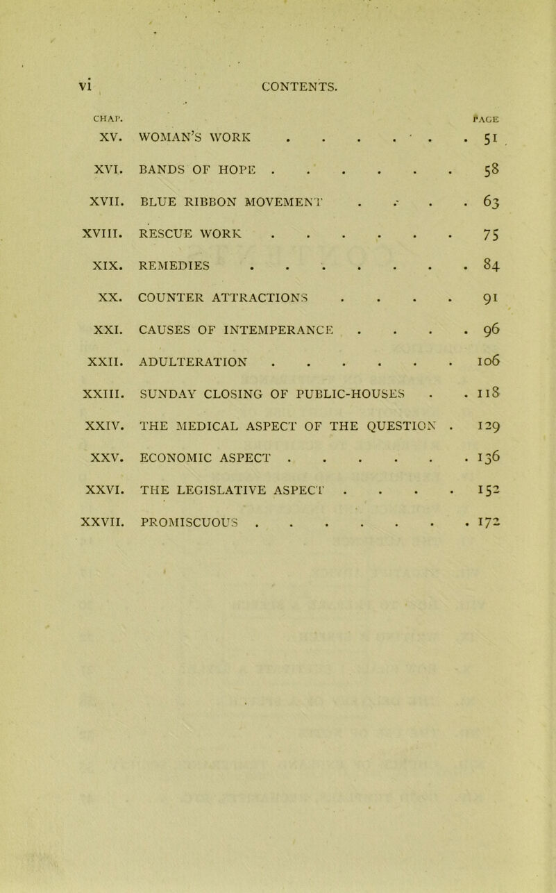 CHAI’. f AGE XV. WOMAN’S work . . . . ■ . .51 XVI. BANDS OF HOPE 58 XVII. BLUE RIBBON MOVEMENT . .- . .63 XVIII. RESCUE WORK 75 XIX. REMEDIES 84 XX. COUNTER ATTRACTIONS . . . . 91 XXI. CAUSES OF INTEMPERANCE . . . .96 XXII. ADULTERATION I06 XXIII. SUNDAY CLOSING OF PUBLIC-HOUSES . . 11S XXIV. THE MEDICAL ASPECT OF THE QUESTION . 129 XXV. ECONOMIC ASPECT 136 XXVI. THE LEGISLATIVE ASPECT . . . . 152 XXVII. PROMISCUOUS 17-