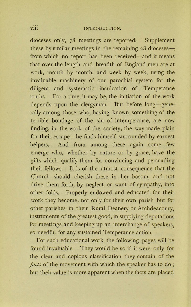 dioceses only, 78 meetings are reported. Supplement these by similar meetings in the remaining 28 dioceses—: from which no report has been received—and it means that over the length and breadth of England men are at work, month by month, and week by week, using the invaluable machinery of our parochial system for the diligent and systematic inculcation of Temperance truths. For a time, it may be, the initiation of the work depends upon the clergyman. But before long—gene- rally among those who, having known something of the terrible bondage of the sin of intemperance, are now finding, in the work of the society, the way made plain for their escape—he finds himself surrounded by earnest helpers. And from among these again some few emerge who, whether by nature or by grace, have the gifts which qualify them for convincing and persuading their fellows. It is of the utmost consequence that the Church should cherish these in her bosom, and not drive them forth, by neglect or want of sympathy, into other folds. Properly endowed and educated for their work they become, not only for their own parish but for other parishes in their Rural Deanery or Archdeaconry, instruments of the greatest good, in supplying deputations for meetings and keeping up an interchange of speakers^ so needful for any sustained Temperance action. For such educational work the following pages will be found invaluable. They would be so if it were only for the clear and copious classification they contain of the facts of the movement with which the speaker has to do; but their value is more apparent when the facts are placed