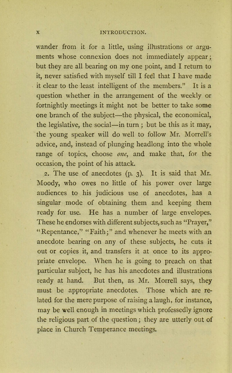 wander from it for a little, using illustrations or argu- ments whose connexion does not immediately appear; but they are all bearing on my one point, and I return to it, never satisfied with myself till I fed that I have made it clear to the least intelligent of the members.” It is a question whether in the arrangement of the weekly or fortnightly meetings it might not be better to take some one branch of the subject—the physical, the economical, the legislative, the social—in turn ; but be this as it may, the young speaker will do well to follow Mr. Morrell’s advice, and, instead of plunging headlong into the whole range of topics, choose one, and make that, for the occasion, the point of his attack. 2. The use of anecdotes (p. 3). It is said that Mr. Moody, who owes no little of his power over large audiences to his judicious use of anecdotes, has a singular mode of obtaining them and keeping them ready for use. He has a number of large envelopes. These he endorses with different subjects, such as “Prayer,” “Repentance,” “Faith;” and whenever he meets with an anecdote bearing on any of these subjects, he cuts it out or copies it, and transfers it at once to its appro- priate envelope. When he is going to preach on that particular subject, he has his anecdotes and illustrations ready at hand. But then, as Mr. Morrell says, they must be appropriate anecdotes. Those which are re- lated for the mere purpose of raising a laugh, for instance, may be well enough in meetings which professedly ignore the religious part of the question; they are utterly out of place in Church Temperance meetings.