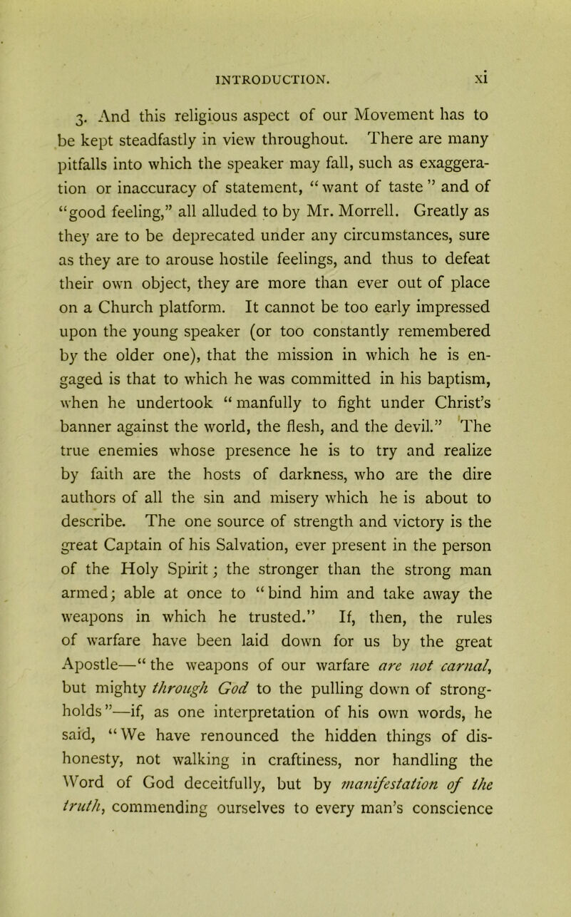 3. And this religious aspect of our Movement has to be kept steadfastly in view throughout. There are many pitfalls into which the speaker may fall, such as exaggera- tion or inaccuracy of statement, “ want of taste ” and of “good feeling,” all alluded to by Mr. Morrell. Greatly as they are to be deprecated under any circumstances, sure as they are to arouse hostile feelings, and thus to defeat their own object, they are more than ever out of place on a Church platform. It cannot be too early impressed upon the young speaker (or too constantly remembered by the older one), that the mission in which he is en- gaged is that to which he was committed in his baptism, when he undertook “ manfully to fight under Christ’s banner against the world, the flesh, and the devil.” The true enemies whose presence he is to try and realize by faith are the hosts of darkness, who are the dire authors of all the sin and misery which he is about to describe. The one source of strength and victory is the great Captain of his Salvation, ever present in the person of the Holy Spirit; the stronger than the strong man armed; able at once to “ bind him and take away the weapons in which he trusted.” If, then, the rules of warfare have been laid down for us by the great Apostle—“ the weapons of our warfare are not carnal, but mighty through God to the pulling down of strong- holds”—if, as one interpretation of his own words, he said, “We have renounced the hidden things of dis- honesty, not walking in craftiness, nor handling the Word of God deceitfully, but by manifestation of the truth, commending ourselves to every man’s conscience